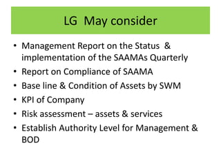 LG May consider
• Management Report on the Status &
implementation of the SAAMAs Quarterly
• Report on Compliance of SAAMA
• Base line & Condition of Assets by SWM
• KPI of Company
• Risk assessment – assets & services
• Establish Authority Level for Management &
BOD
 
