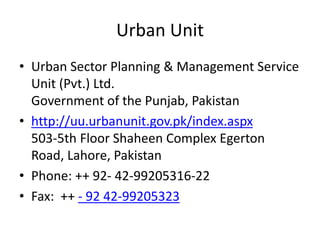 Urban Unit
• Urban Sector Planning & Management Service
Unit (Pvt.) Ltd.
Government of the Punjab, Pakistan
• http://uu.urbanunit.gov.pk/index.aspx
503-5th Floor Shaheen Complex Egerton
Road, Lahore, Pakistan
• Phone: ++ 92- 42-99205316-22
• Fax: ++ - 92 42-99205323
 