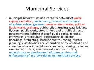 Municipal Services
• municipal services” include intra-city network of water
supply, sanitation, conservancy, removal and disposal
of sullage, refuse, garbage, sewer or storm water, solid or
liquid waste, drainage, public toilets, express ways bridges,
flyovers, public roads, streets, foot paths, traffic signals,
pavements and lighting thereof, public parks, gardens,
graveyards, arboriculture, landscaping, billboards,
hoardings, firefighting, land use control, zoning, master
planning, classification declassification or reclassification of
commercial or residential areas, markets, housing, urban or
rural infrastructure, environment and construction,
maintenance or development of these services and
enforcement of any law relating to municipal services;
 