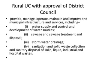 Rural UC with approval of District
Council
• provide, manage, operate, maintain and improve the
municipal infrastructure and services, including–
• (i) water supply and control and
development of water sources;
• (ii) sewage and sewage treatment and
disposal;
• (iii) storm water drainage;
• (iv) sanitation and solid waste collection
and sanitary disposal of solid, liquid, industrial and
hospital wastes;
•
 