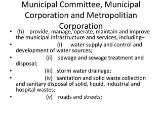 Municipal Committee, Municipal
Corporation and Metropolitian
Corporation
• (h) provide, manage, operate, maintain and improve
the municipal infrastructure and services, including–
• (i) water supply and control and
development of water sources;
• (ii) sewage and sewage treatment and
disposal;
• (iii) storm water drainage;
• (iv) sanitation and solid waste collection
and sanitary disposal of solid, liquid, industrial and
hospital wastes;
• (v) roads and streets;
 