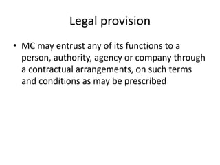 Legal provision
• MC may entrust any of its functions to a
person, authority, agency or company through
a contractual arrangements, on such terms
and conditions as may be prescribed
 