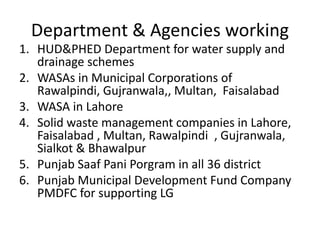Department & Agencies working
1. HUD&PHED Department for water supply and
drainage schemes
2. WASAs in Municipal Corporations of
Rawalpindi, Gujranwala,, Multan, Faisalabad
3. WASA in Lahore
4. Solid waste management companies in Lahore,
Faisalabad , Multan, Rawalpindi , Gujranwala,
Sialkot & Bhawalpur
5. Punjab Saaf Pani Porgram in all 36 district
6. Punjab Municipal Development Fund Company
PMDFC for supporting LG
 
