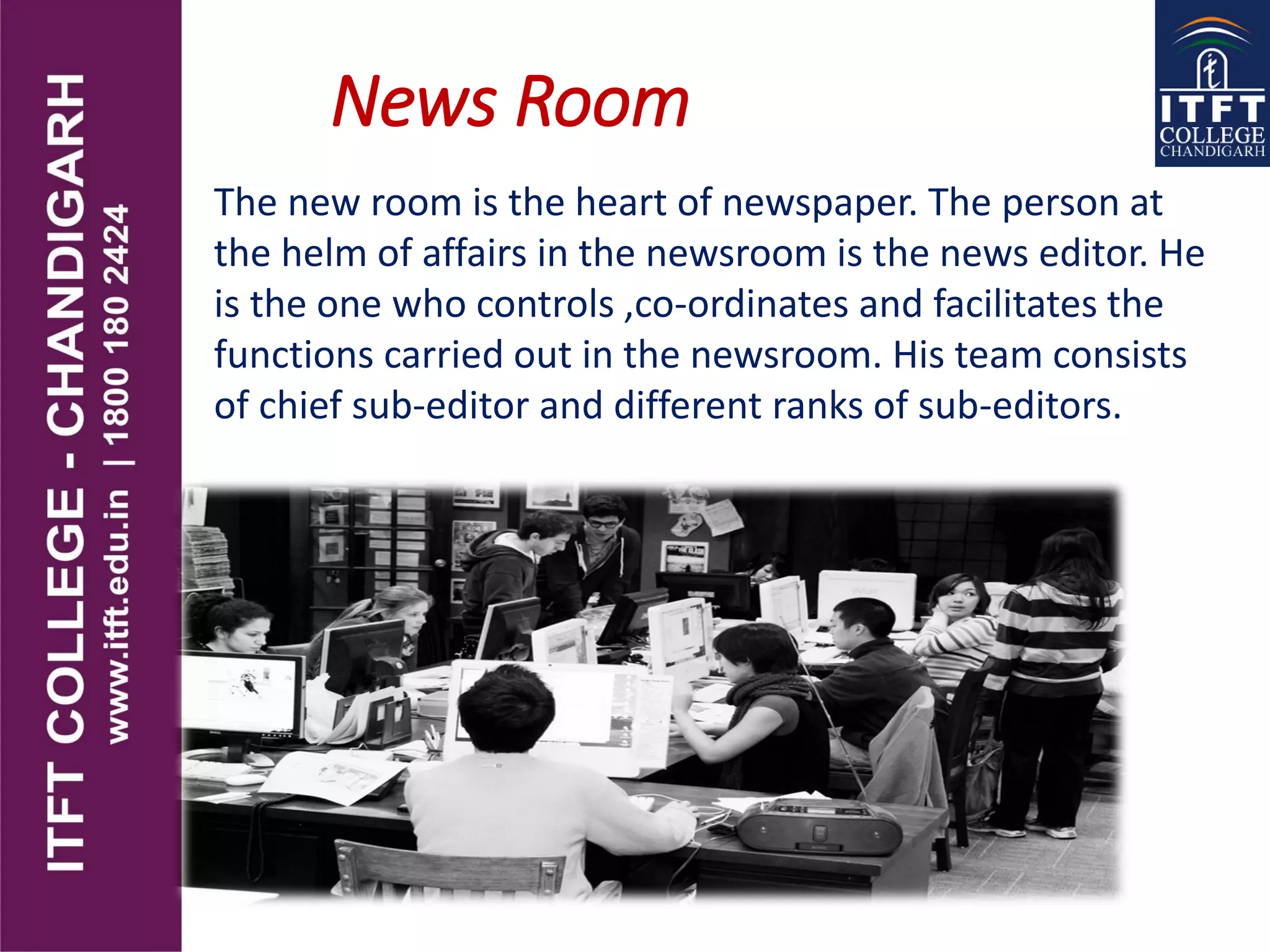News Room
The new room is the heart of newspaper. The person at
the helm of affairs in the newsroom is the news editor. He
is the one who controls ,co-ordinates and facilitates the
functions carried out in the newsroom. His team consists
of chief sub-editor and different ranks of sub-editors.
 