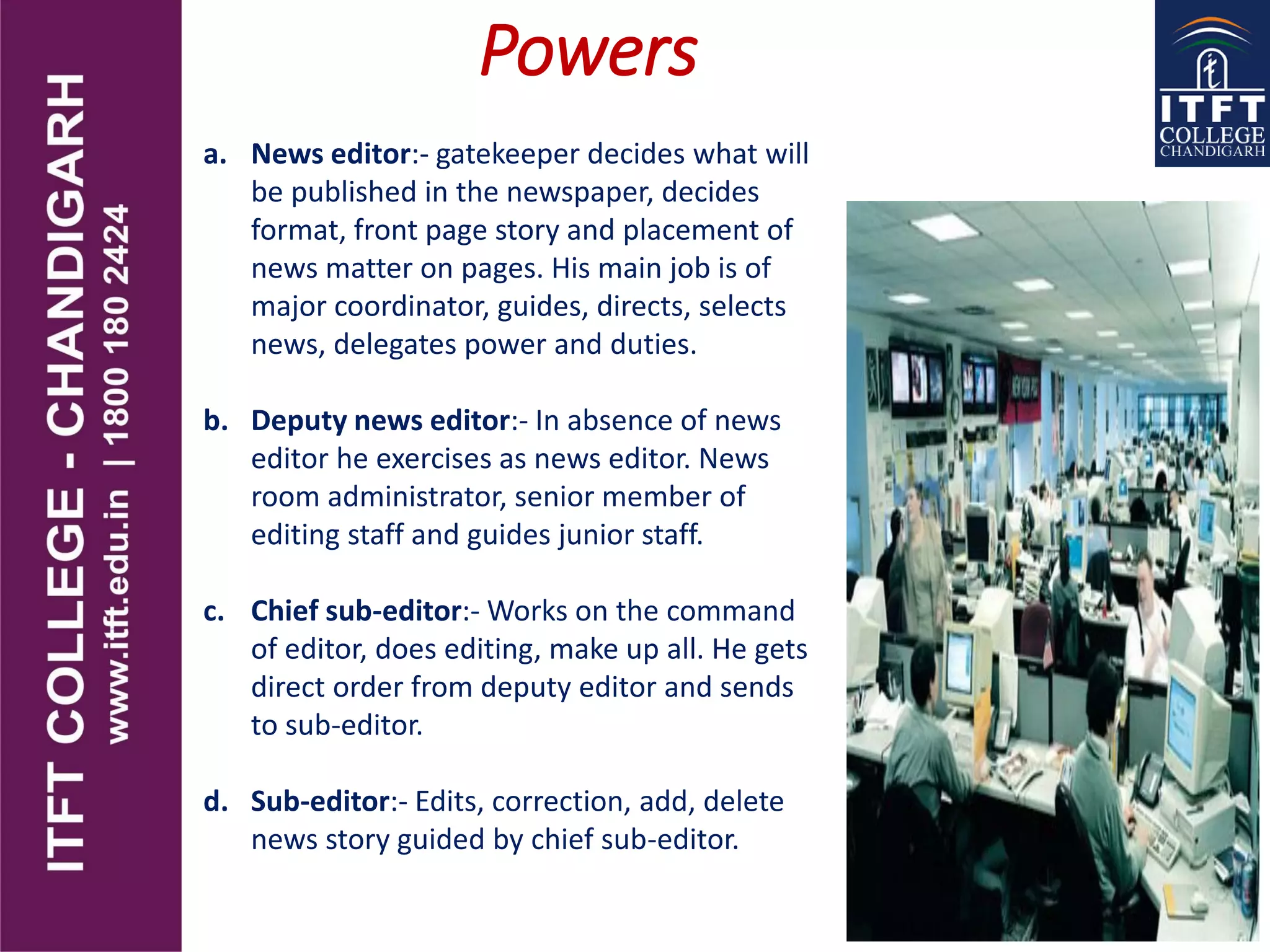 Powers
a. News editor:- gatekeeper decides what will
be published in the newspaper, decides
format, front page story and placement of
news matter on pages. His main job is of
major coordinator, guides, directs, selects
news, delegates power and duties.
b. Deputy news editor:- In absence of news
editor he exercises as news editor. News
room administrator, senior member of
editing staff and guides junior staff.
c. Chief sub-editor:- Works on the command
of editor, does editing, make up all. He gets
direct order from deputy editor and sends
to sub-editor.
d. Sub-editor:- Edits, correction, add, delete
news story guided by chief sub-editor.
 