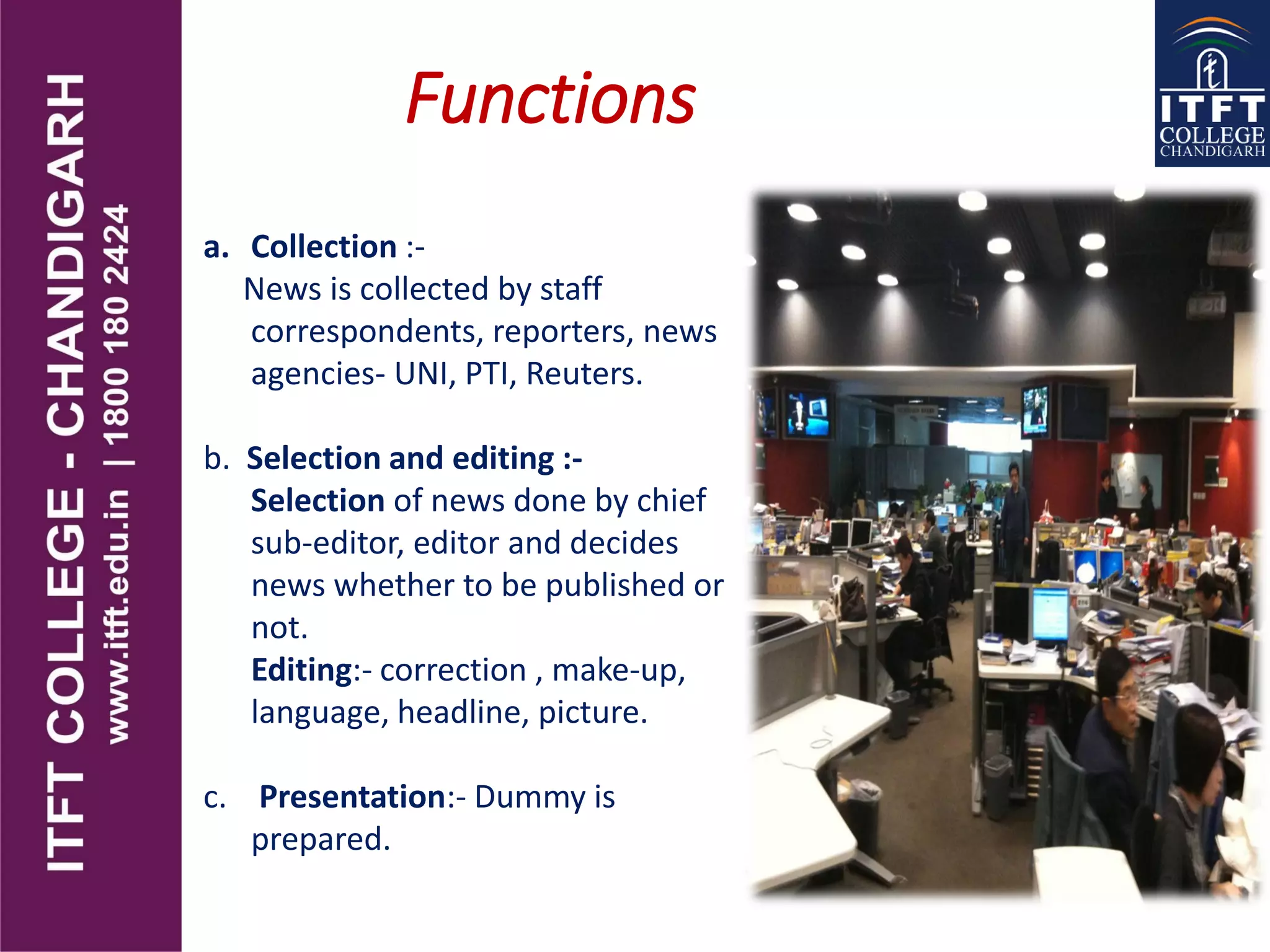 Functions
a. Collection :-
News is collected by staff
correspondents, reporters, news
agencies- UNI, PTI, Reuters.
b. Selection and editing :-
Selection of news done by chief
sub-editor, editor and decides
news whether to be published or
not.
Editing:- correction , make-up,
language, headline, picture.
c. Presentation:- Dummy is
prepared.
 