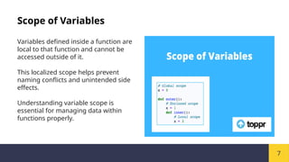 7
Scope of Variables
Variables defined inside a function are
local to that function and cannot be
accessed outside of it.
This localized scope helps prevent
naming conflicts and unintended side
effects.
Understanding variable scope is
essential for managing data within
functions properly.
 