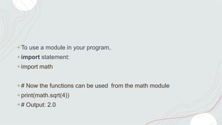+To use a module in your program,
+import statement:
+import math
+# Now the functions can be used from the math module
+print(math.sqrt(4))
+# Output: 2.0
 