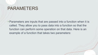 PARAMETERS
+Parameters are inputs that are passed into a function when it is
called. They allow you to pass data into a function so that the
function can perform some operation on that data. Here is an
example of a function that takes two parameters:
 