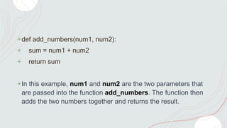 +def add_numbers(num1, num2):
+ sum = num1 + num2
+ return sum
+In this example, num1 and num2 are the two parameters that
are passed into the function add_numbers. The function then
adds the two numbers together and returns the result.
 