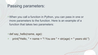 Passing parameters:
+When you call a function in Python, you can pass in one or
more parameters to the function. Here is an example of a
function that takes two parameters:
+def say_hello(name, age):
+ print("Hello, " + name + "! You are " + str(age) + " years old.")
 