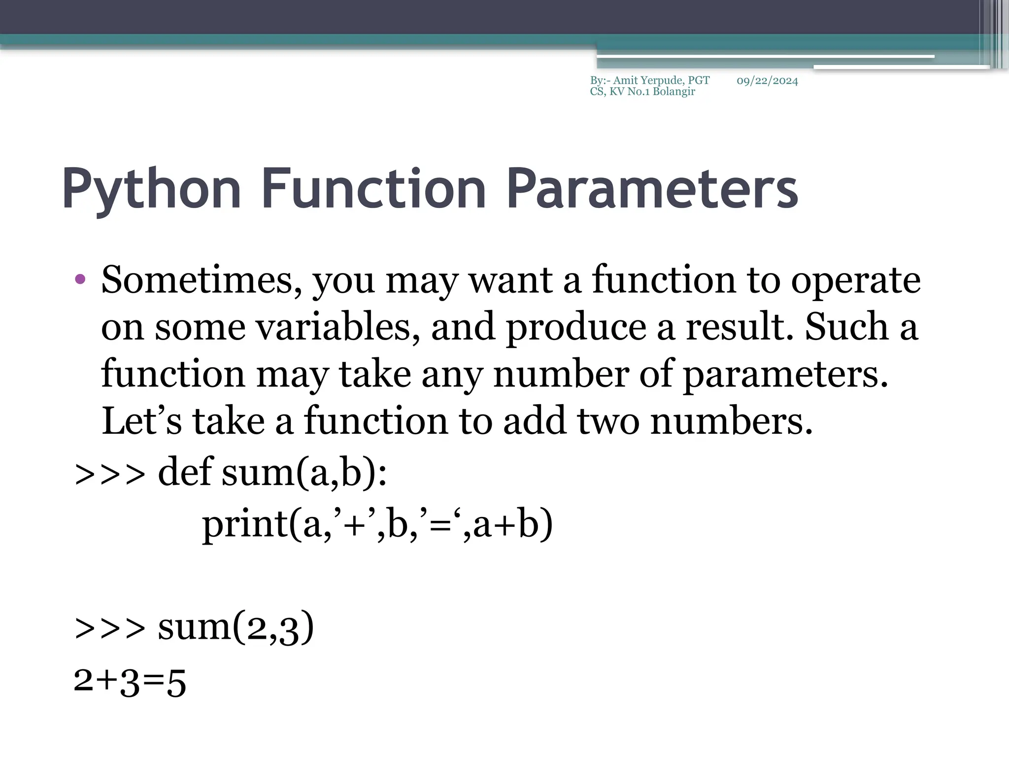 09/22/2024
By:- Amit Yerpude, PGT
CS, KV No.1 Bolangir
Python Function Parameters
• Sometimes, you may want a function to operate
on some variables, and produce a result. Such a
function may take any number of parameters.
Let’s take a function to add two numbers.
>>> def sum(a,b):
print(a,’+’,b,’=‘,a+b)
>>> sum(2,3)
2+3=5
 