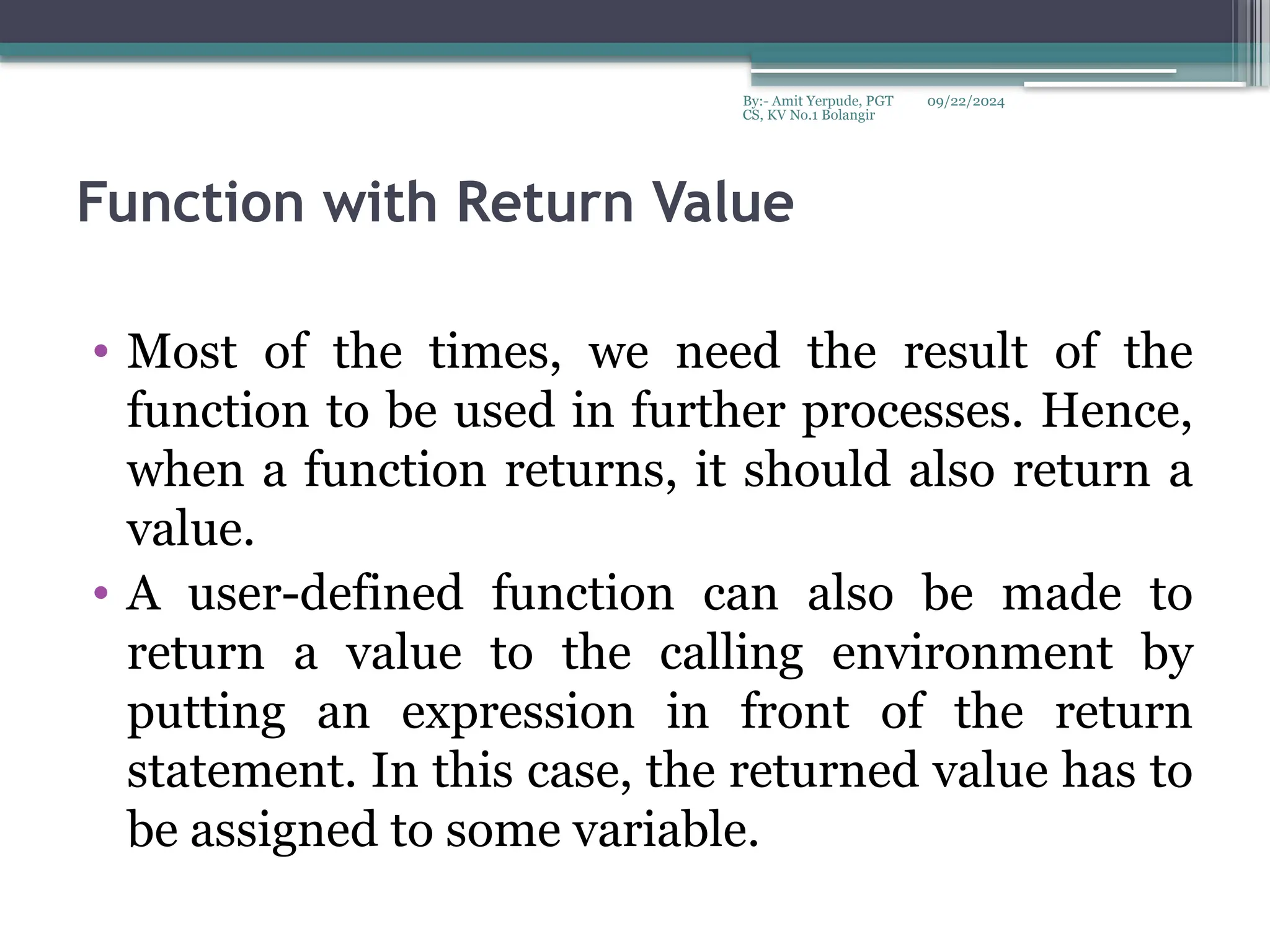 09/22/2024
By:- Amit Yerpude, PGT
CS, KV No.1 Bolangir
Function with Return Value
• Most of the times, we need the result of the
function to be used in further processes. Hence,
when a function returns, it should also return a
value.
• A user-defined function can also be made to
return a value to the calling environment by
putting an expression in front of the return
statement. In this case, the returned value has to
be assigned to some variable.
 