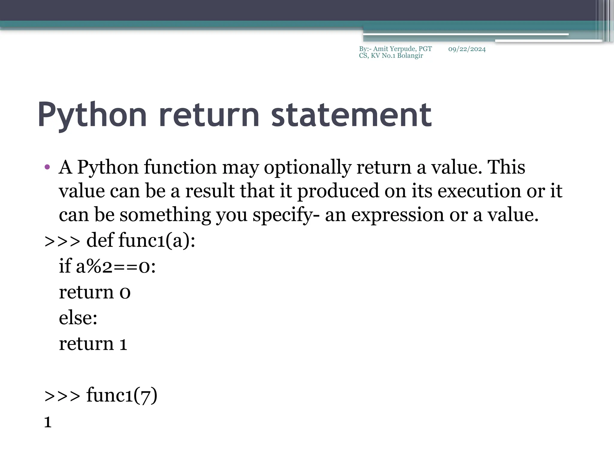 09/22/2024
By:- Amit Yerpude, PGT
CS, KV No.1 Bolangir
Python return statement
• A Python function may optionally return a value. This
value can be a result that it produced on its execution or it
can be something you specify- an expression or a value.
>>> def func1(a):
if a%2==0:
return 0
else:
return 1
>>> func1(7)
1
 