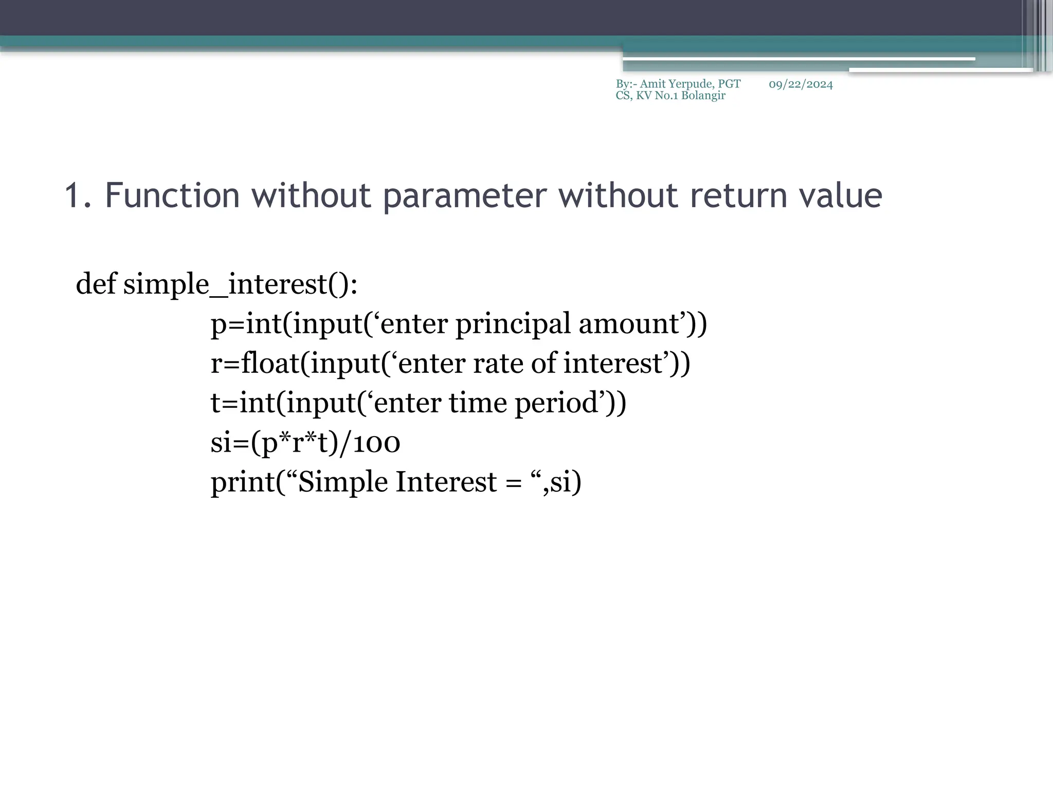 09/22/2024
By:- Amit Yerpude, PGT
CS, KV No.1 Bolangir
1. Function without parameter without return value
def simple_interest():
p=int(input(‘enter principal amount’))
r=float(input(‘enter rate of interest’))
t=int(input(‘enter time period’))
si=(p*r*t)/100
print(“Simple Interest = “,si)
 