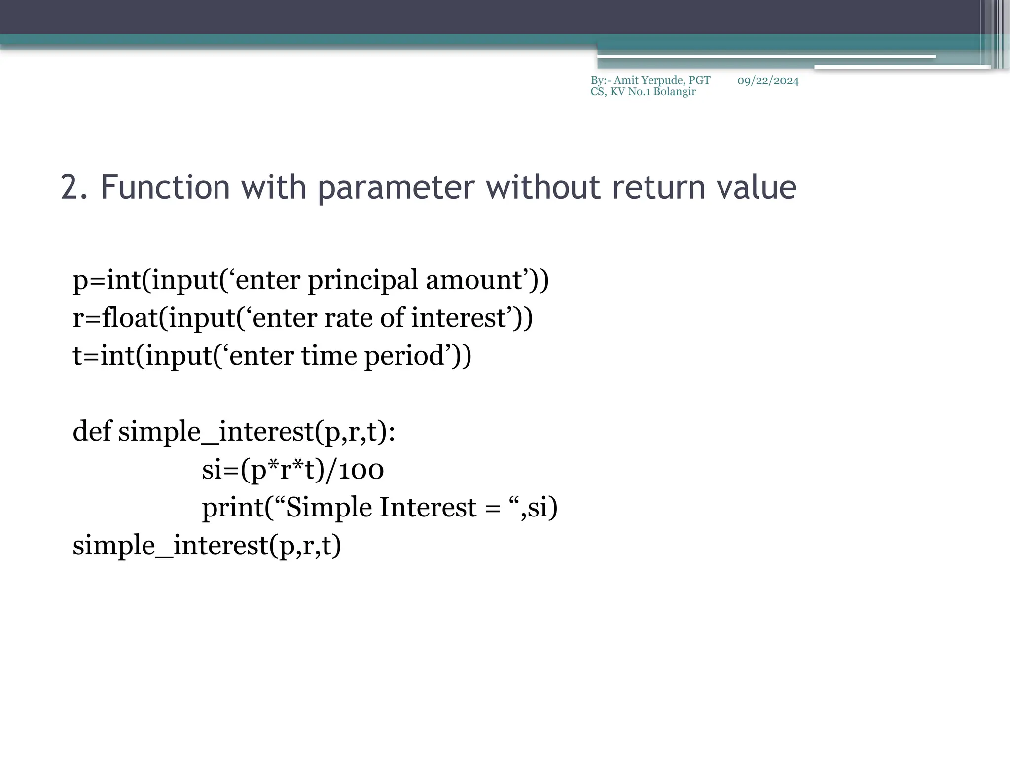 09/22/2024
By:- Amit Yerpude, PGT
CS, KV No.1 Bolangir
2. Function with parameter without return value
p=int(input(‘enter principal amount’))
r=float(input(‘enter rate of interest’))
t=int(input(‘enter time period’))
def simple_interest(p,r,t):
si=(p*r*t)/100
print(“Simple Interest = “,si)
simple_interest(p,r,t)
 