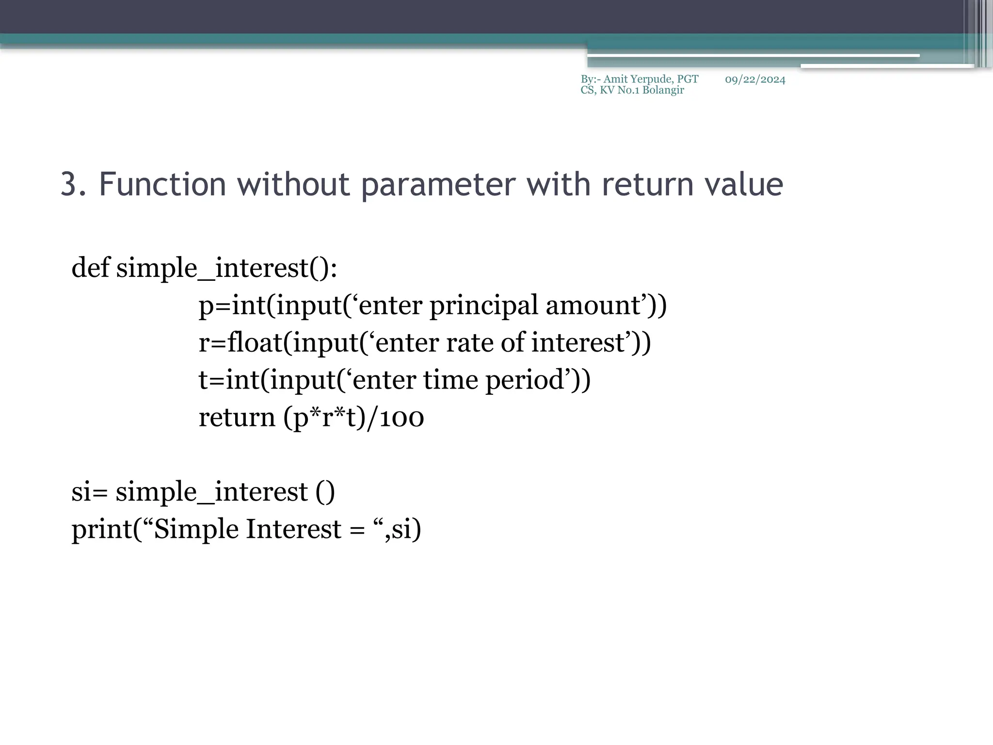 09/22/2024
By:- Amit Yerpude, PGT
CS, KV No.1 Bolangir
3. Function without parameter with return value
def simple_interest():
p=int(input(‘enter principal amount’))
r=float(input(‘enter rate of interest’))
t=int(input(‘enter time period’))
return (p*r*t)/100
si= simple_interest ()
print(“Simple Interest = “,si)
 