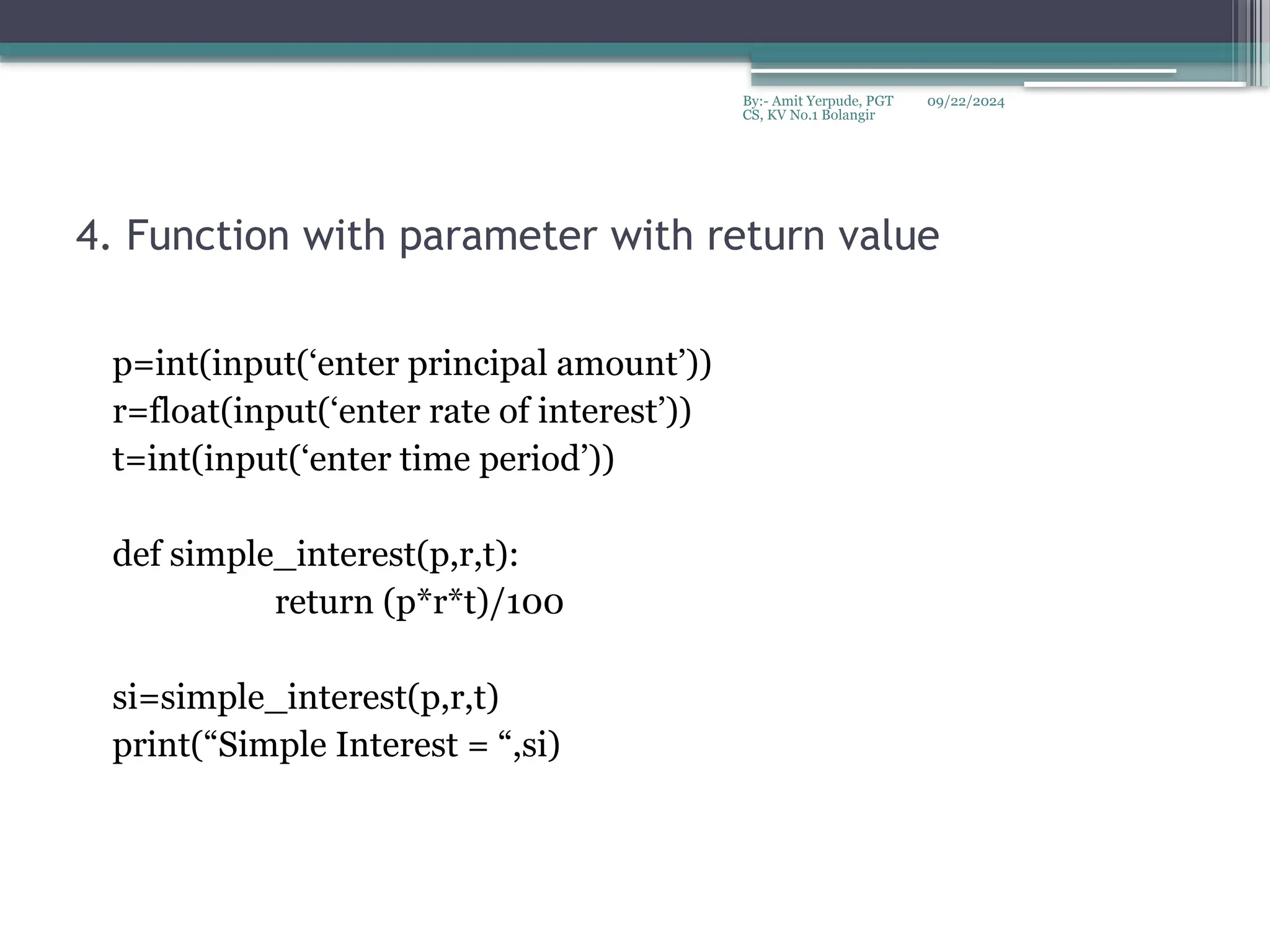 09/22/2024
By:- Amit Yerpude, PGT
CS, KV No.1 Bolangir
4. Function with parameter with return value
p=int(input(‘enter principal amount’))
r=float(input(‘enter rate of interest’))
t=int(input(‘enter time period’))
def simple_interest(p,r,t):
return (p*r*t)/100
si=simple_interest(p,r,t)
print(“Simple Interest = “,si)
 