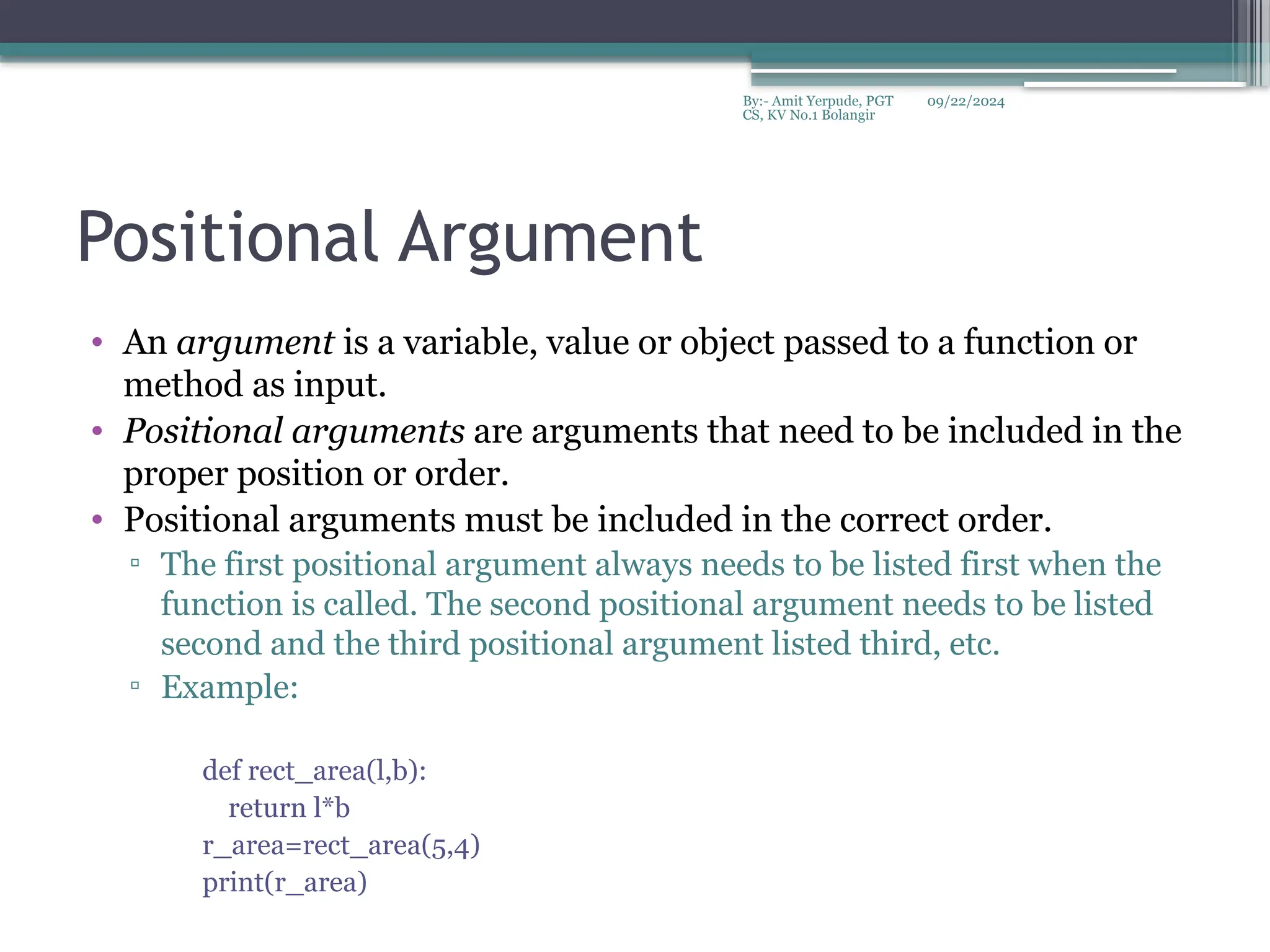 09/22/2024
By:- Amit Yerpude, PGT
CS, KV No.1 Bolangir
Positional Argument
• An argument is a variable, value or object passed to a function or
method as input.
• Positional arguments are arguments that need to be included in the
proper position or order.
• Positional arguments must be included in the correct order.
▫ The first positional argument always needs to be listed first when the
function is called. The second positional argument needs to be listed
second and the third positional argument listed third, etc.
▫ Example:
def rect_area(l,b):
return l*b
r_area=rect_area(5,4)
print(r_area)
 
