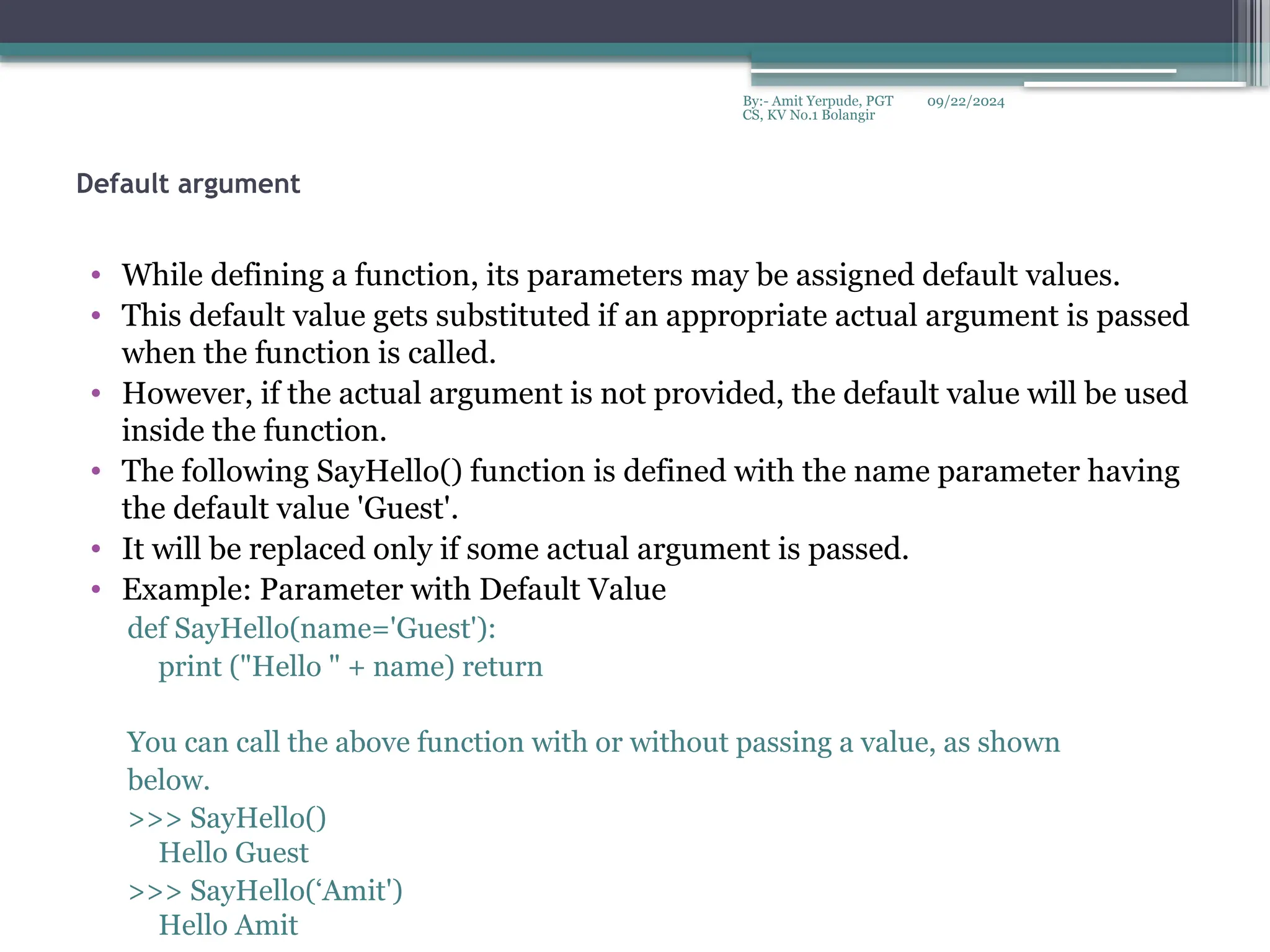 09/22/2024
By:- Amit Yerpude, PGT
CS, KV No.1 Bolangir
Default argument
• While defining a function, its parameters may be assigned default values.
• This default value gets substituted if an appropriate actual argument is passed
when the function is called.
• However, if the actual argument is not provided, the default value will be used
inside the function.
• The following SayHello() function is defined with the name parameter having
the default value 'Guest'.
• It will be replaced only if some actual argument is passed.
• Example: Parameter with Default Value
def SayHello(name='Guest'):
print ("Hello " + name) return
You can call the above function with or without passing a value, as shown
below.
>>> SayHello()
Hello Guest
>>> SayHello(‘Amit')
Hello Amit
 