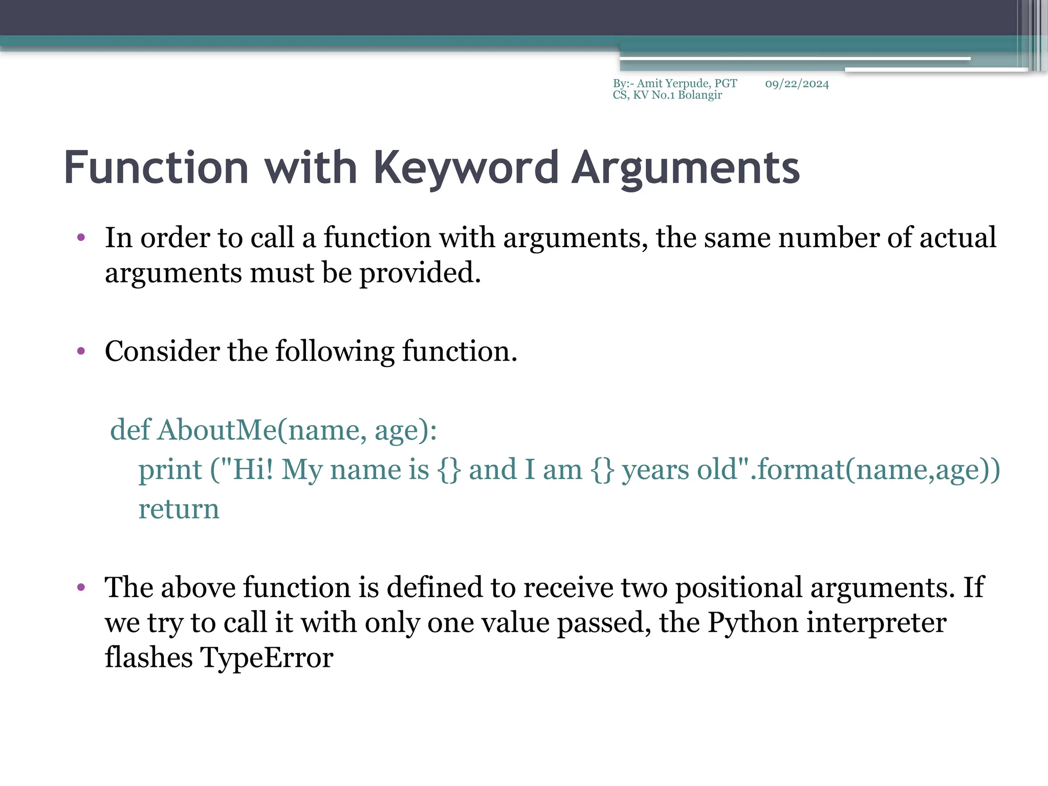 09/22/2024
By:- Amit Yerpude, PGT
CS, KV No.1 Bolangir
Function with Keyword Arguments
• In order to call a function with arguments, the same number of actual
arguments must be provided.
• Consider the following function.
def AboutMe(name, age):
print ("Hi! My name is {} and I am {} years old".format(name,age))
return
• The above function is defined to receive two positional arguments. If
we try to call it with only one value passed, the Python interpreter
flashes TypeError
 