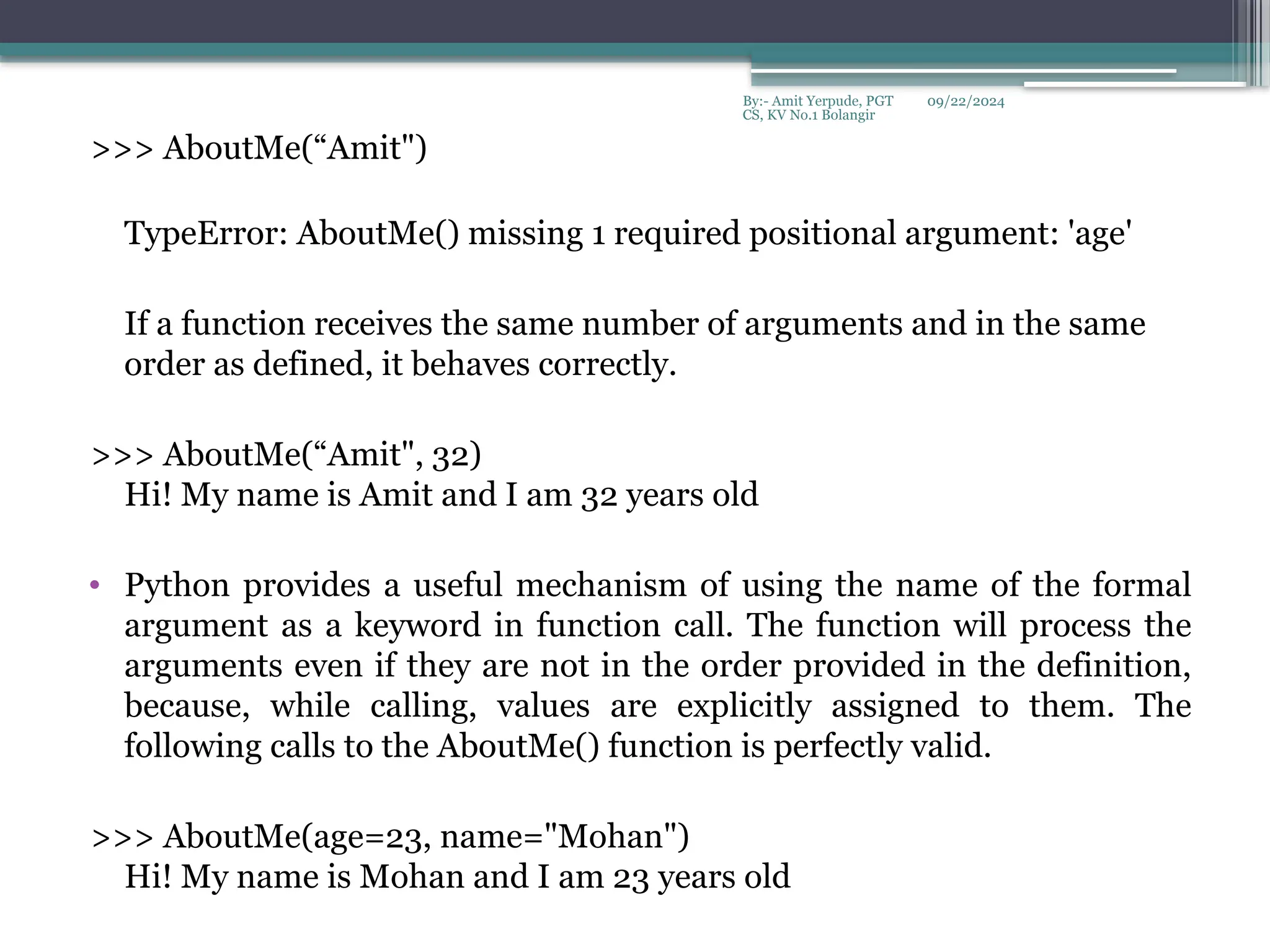 09/22/2024
By:- Amit Yerpude, PGT
CS, KV No.1 Bolangir
>>> AboutMe(“Amit")
TypeError: AboutMe() missing 1 required positional argument: 'age'
If a function receives the same number of arguments and in the same
order as defined, it behaves correctly.
>>> AboutMe(“Amit", 32)
Hi! My name is Amit and I am 32 years old
• Python provides a useful mechanism of using the name of the formal
argument as a keyword in function call. The function will process the
arguments even if they are not in the order provided in the definition,
because, while calling, values are explicitly assigned to them. The
following calls to the AboutMe() function is perfectly valid.
>>> AboutMe(age=23, name="Mohan")
Hi! My name is Mohan and I am 23 years old
 