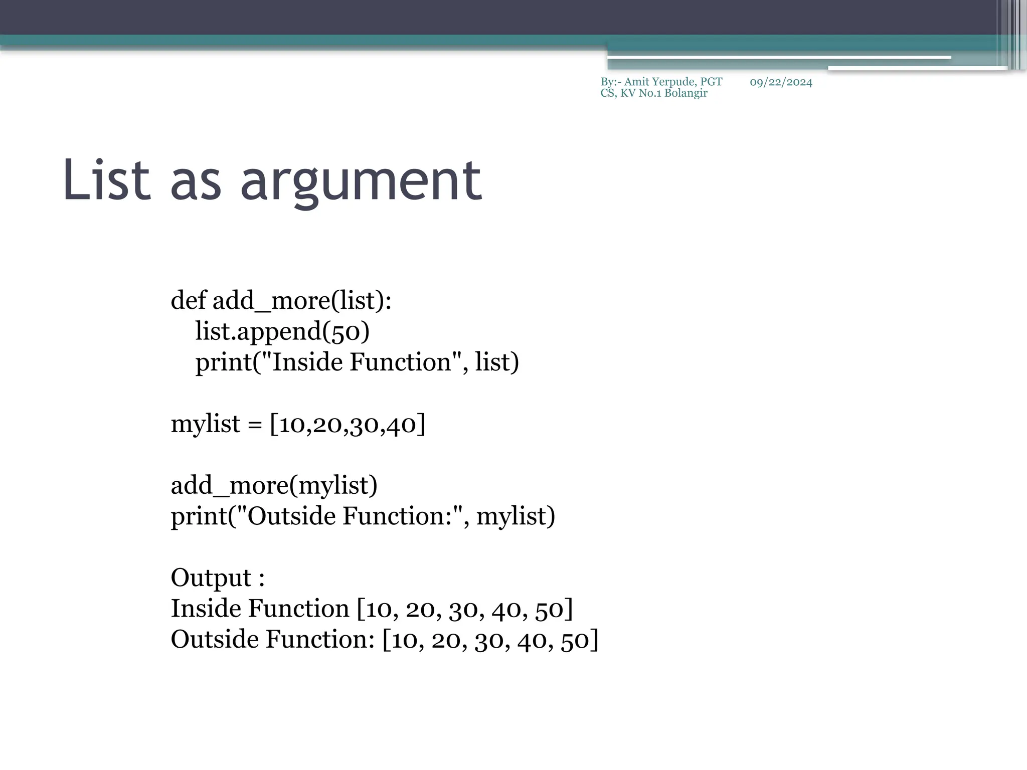 09/22/2024
By:- Amit Yerpude, PGT
CS, KV No.1 Bolangir
List as argument
def add_more(list):
list.append(50)
print("Inside Function", list)
mylist = [10,20,30,40]
add_more(mylist)
print("Outside Function:", mylist)
Output :
Inside Function [10, 20, 30, 40, 50]
Outside Function: [10, 20, 30, 40, 50]
 