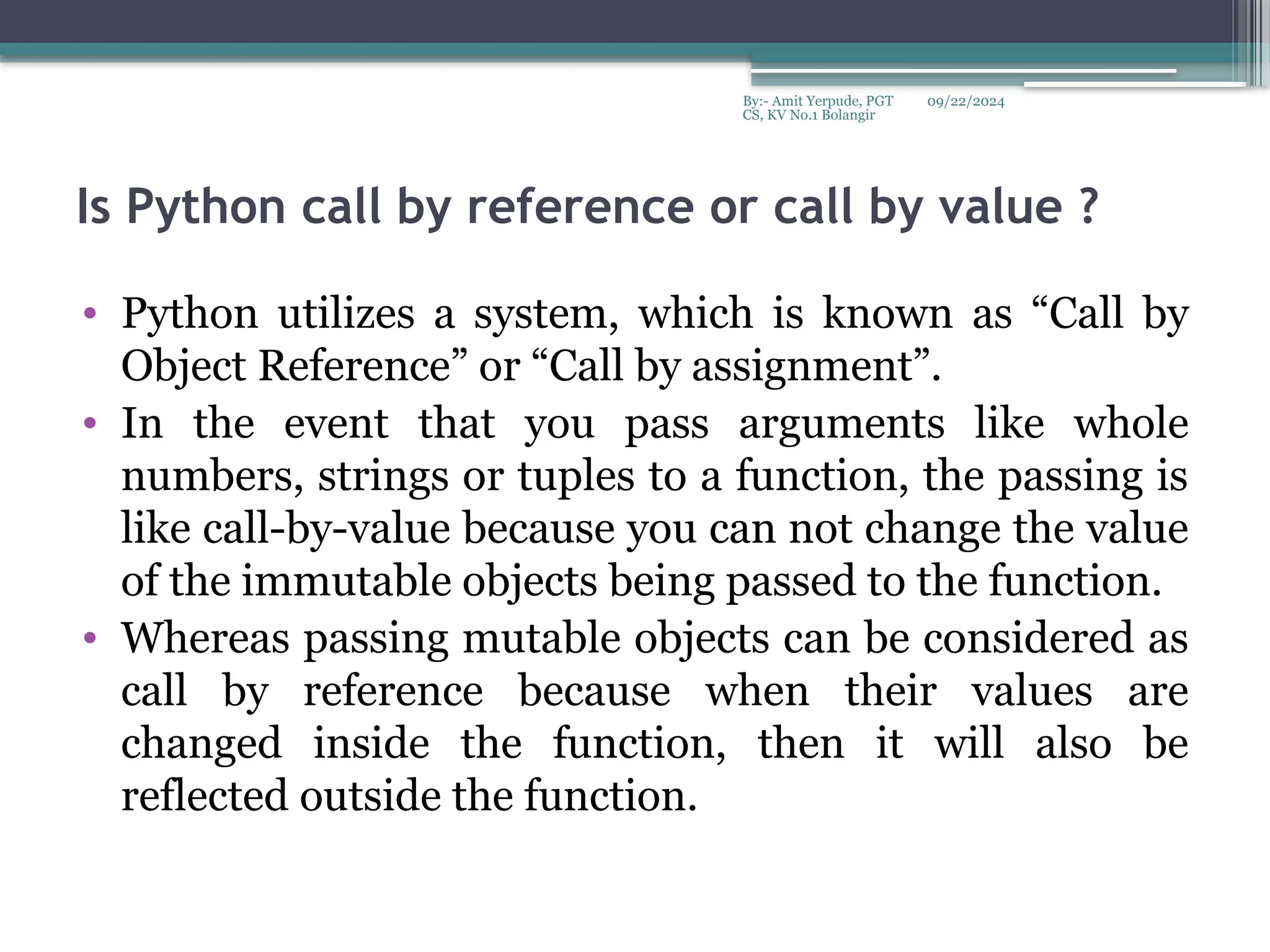 09/22/2024
By:- Amit Yerpude, PGT
CS, KV No.1 Bolangir
Is Python call by reference or call by value ?
• Python utilizes a system, which is known as “Call by
Object Reference” or “Call by assignment”.
• In the event that you pass arguments like whole
numbers, strings or tuples to a function, the passing is
like call-by-value because you can not change the value
of the immutable objects being passed to the function.
• Whereas passing mutable objects can be considered as
call by reference because when their values are
changed inside the function, then it will also be
reflected outside the function.
 