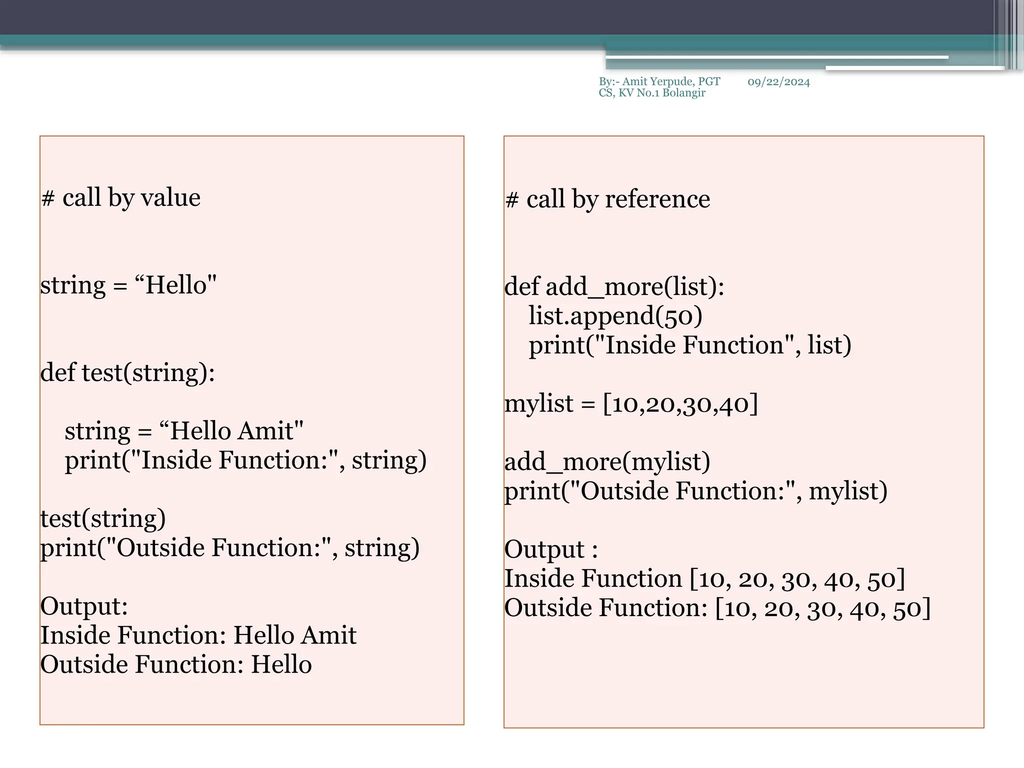 09/22/2024
By:- Amit Yerpude, PGT
CS, KV No.1 Bolangir
# call by value
string = “Hello"
def test(string):
string = “Hello Amit"
print("Inside Function:", string)
test(string)
print("Outside Function:", string)
Output:
Inside Function: Hello Amit
Outside Function: Hello
# call by reference
def add_more(list):
list.append(50)
print("Inside Function", list)
mylist = [10,20,30,40]
add_more(mylist)
print("Outside Function:", mylist)
Output :
Inside Function [10, 20, 30, 40, 50]
Outside Function: [10, 20, 30, 40, 50]
 