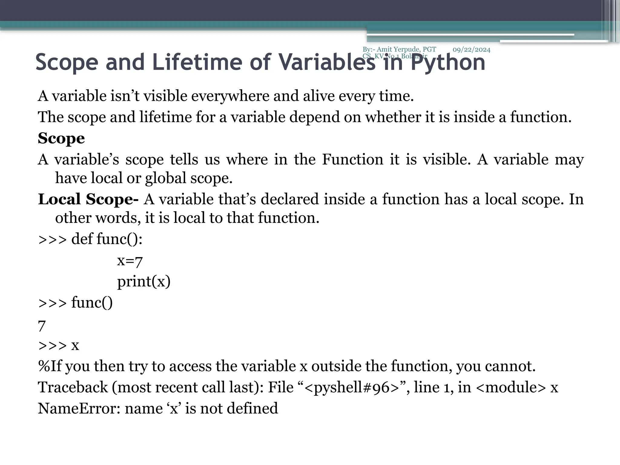 09/22/2024
By:- Amit Yerpude, PGT
CS, KV No.1 Bolangir
Scope and Lifetime of Variables in Python
A variable isn’t visible everywhere and alive every time.
The scope and lifetime for a variable depend on whether it is inside a function.
Scope
A variable’s scope tells us where in the Function it is visible. A variable may
have local or global scope.
Local Scope- A variable that’s declared inside a function has a local scope. In
other words, it is local to that function.
>>> def func():
x=7
print(x)
>>> func()
7
>>> x
%If you then try to access the variable x outside the function, you cannot.
Traceback (most recent call last): File “<pyshell#96>”, line 1, in <module> x
NameError: name ‘x’ is not defined
 
