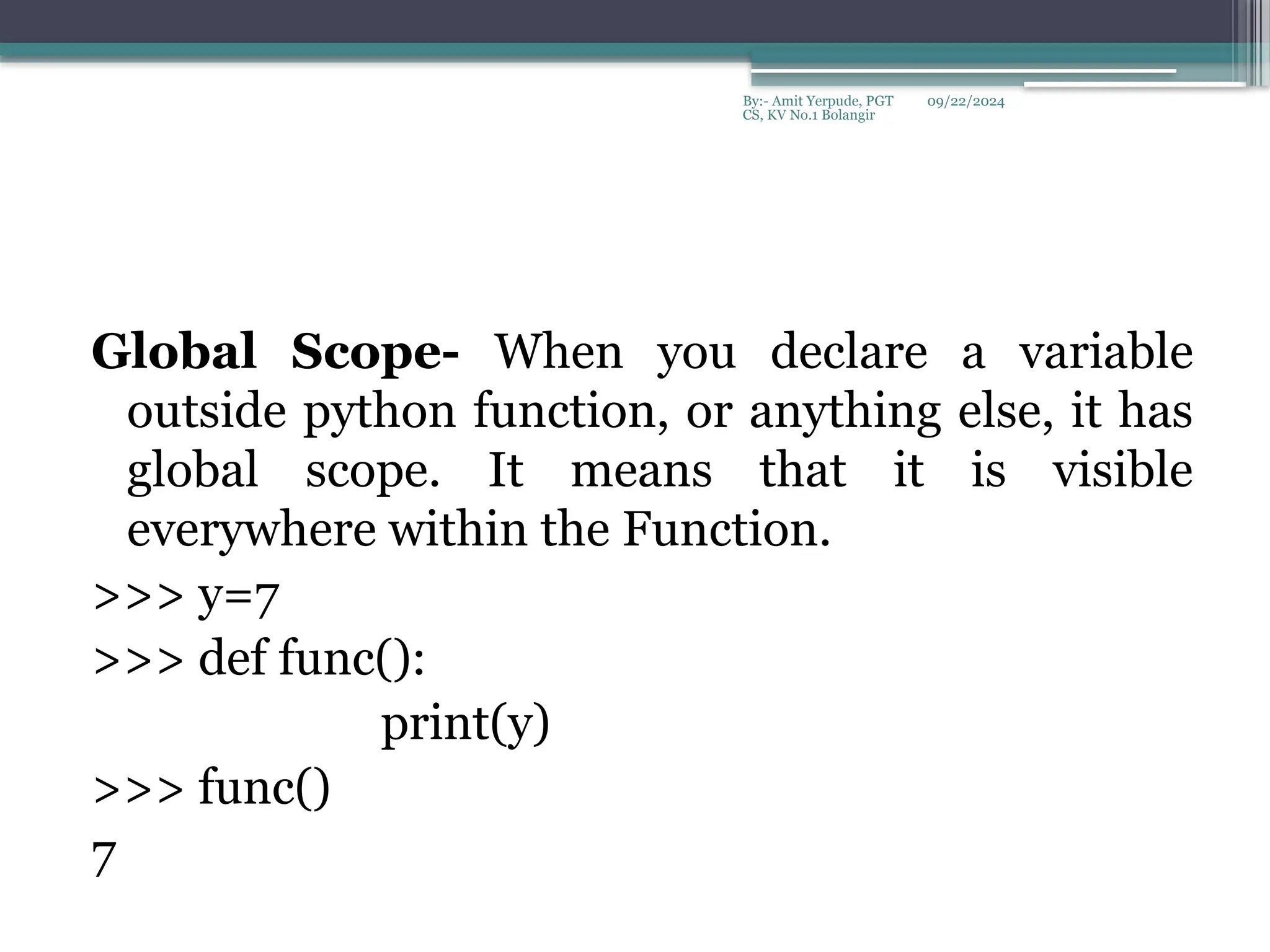 09/22/2024
By:- Amit Yerpude, PGT
CS, KV No.1 Bolangir
Global Scope- When you declare a variable
outside python function, or anything else, it has
global scope. It means that it is visible
everywhere within the Function.
>>> y=7
>>> def func():
print(y)
>>> func()
7
 