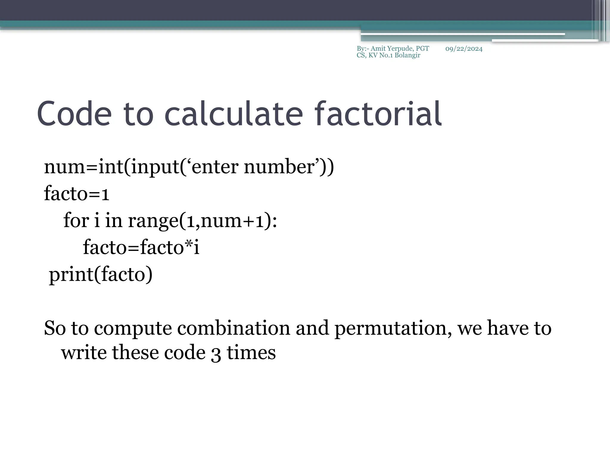 09/22/2024
By:- Amit Yerpude, PGT
CS, KV No.1 Bolangir
Code to calculate factorial
num=int(input(‘enter number’))
facto=1
for i in range(1,num+1):
facto=facto*i
print(facto)
So to compute combination and permutation, we have to
write these code 3 times
 
