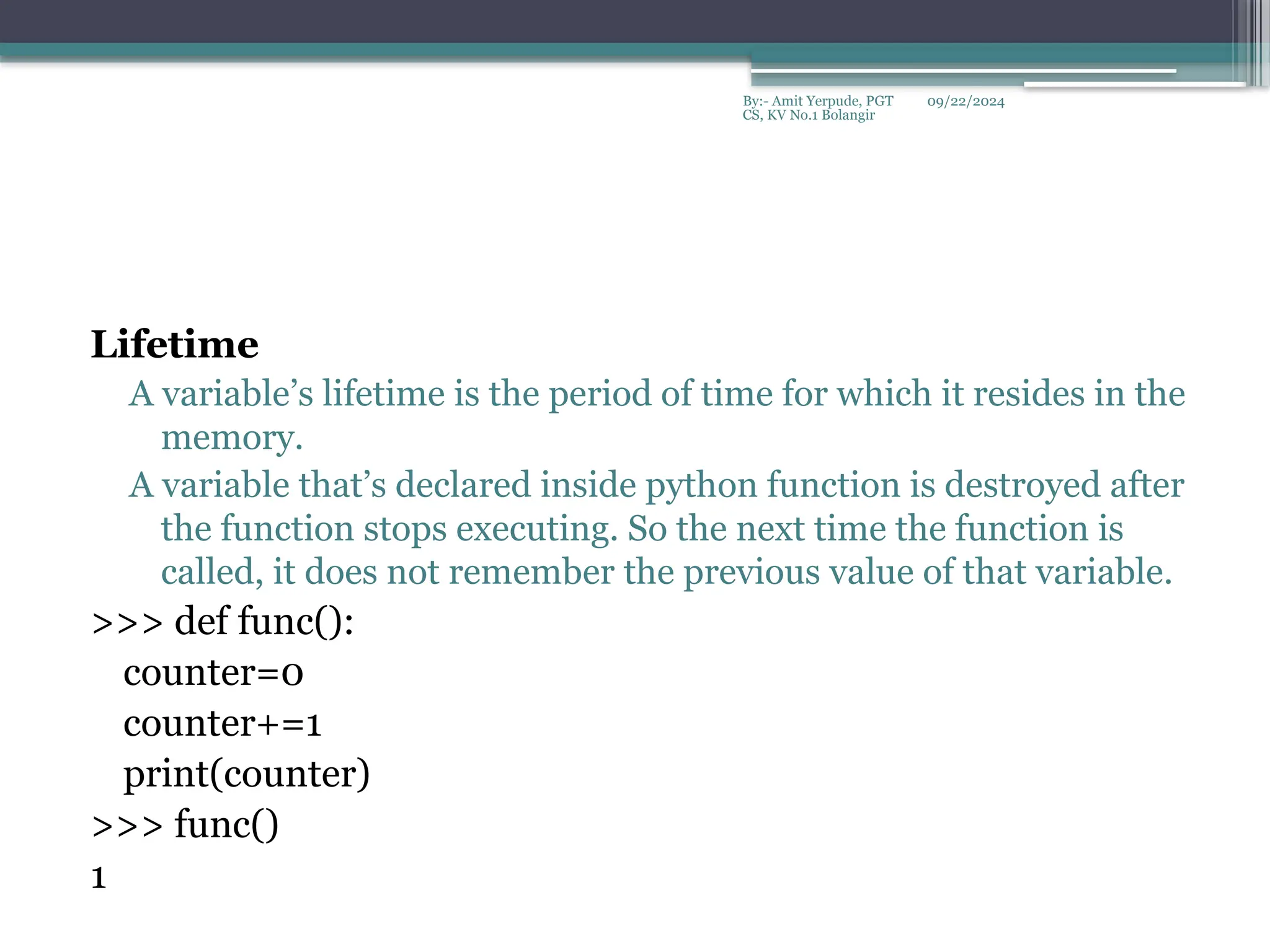 09/22/2024
By:- Amit Yerpude, PGT
CS, KV No.1 Bolangir
Lifetime
A variable’s lifetime is the period of time for which it resides in the
memory.
A variable that’s declared inside python function is destroyed after
the function stops executing. So the next time the function is
called, it does not remember the previous value of that variable.
>>> def func():
counter=0
counter+=1
print(counter)
>>> func()
1
 