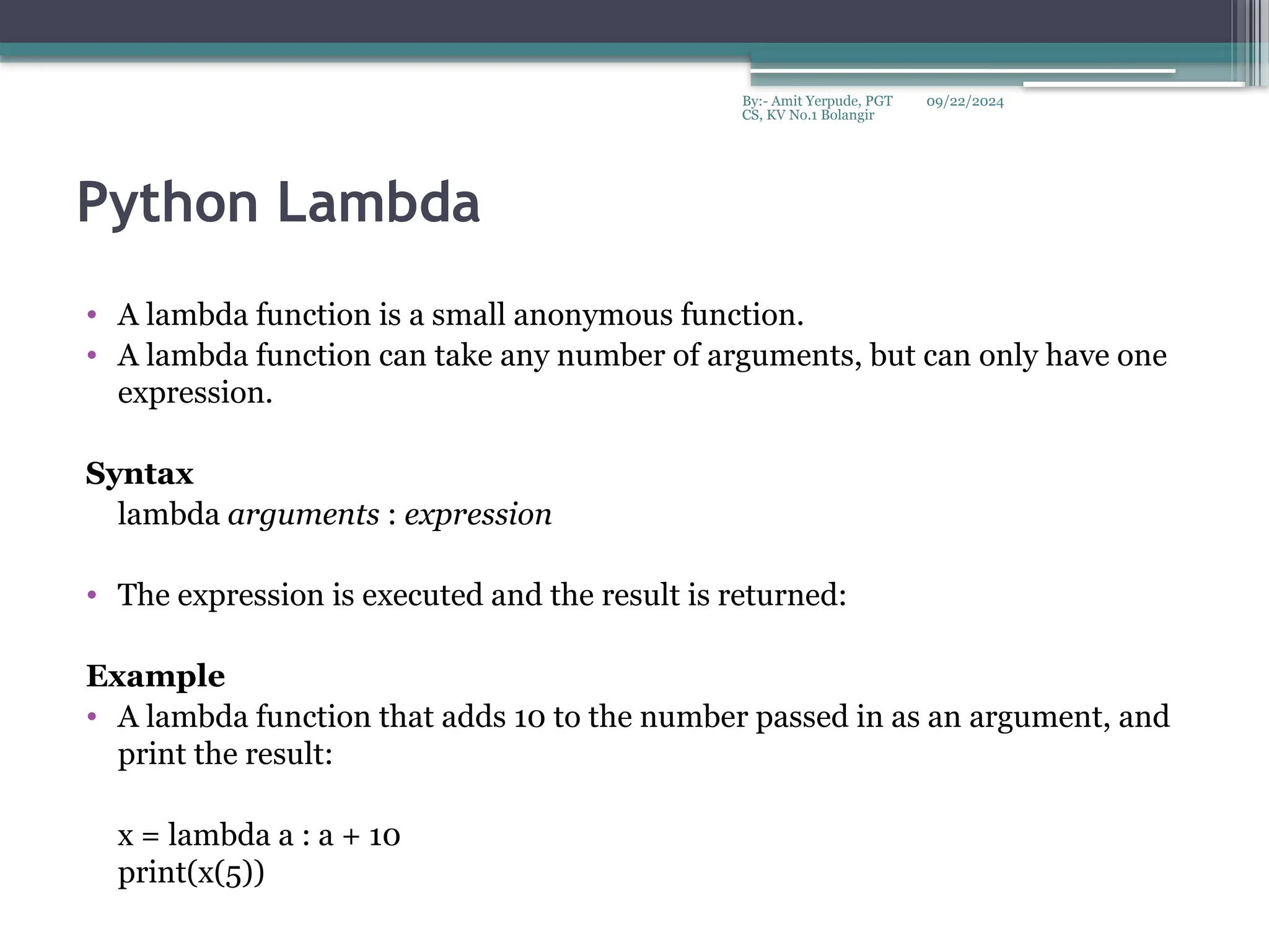 09/22/2024
By:- Amit Yerpude, PGT
CS, KV No.1 Bolangir
Python Lambda
• A lambda function is a small anonymous function.
• A lambda function can take any number of arguments, but can only have one
expression.
Syntax
lambda arguments : expression
• The expression is executed and the result is returned:
Example
• A lambda function that adds 10 to the number passed in as an argument, and
print the result:
x = lambda a : a + 10
print(x(5))
 