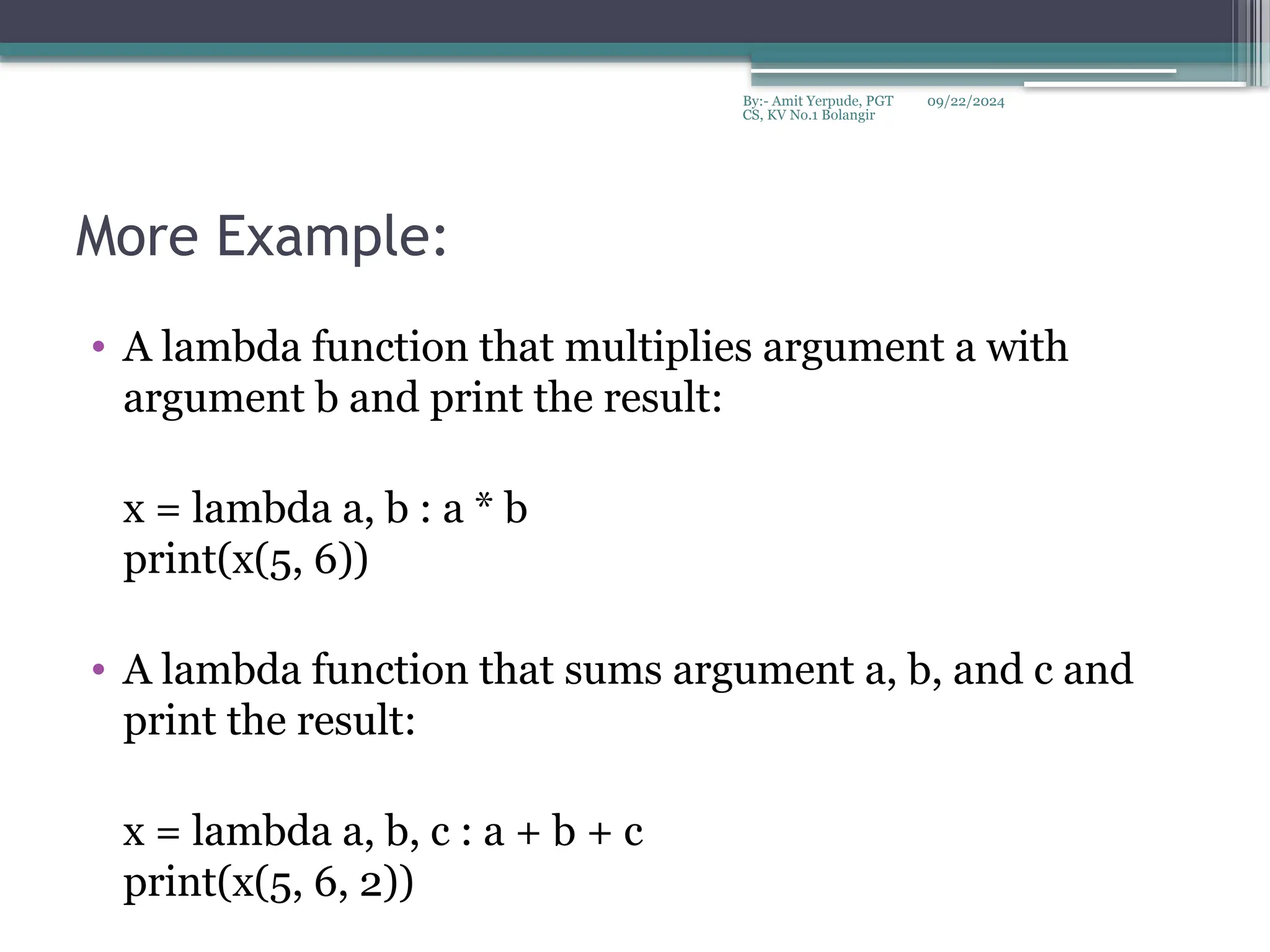 09/22/2024
By:- Amit Yerpude, PGT
CS, KV No.1 Bolangir
More Example:
• A lambda function that multiplies argument a with
argument b and print the result:
x = lambda a, b : a * b
print(x(5, 6))
• A lambda function that sums argument a, b, and c and
print the result:
x = lambda a, b, c : a + b + c
print(x(5, 6, 2))
 