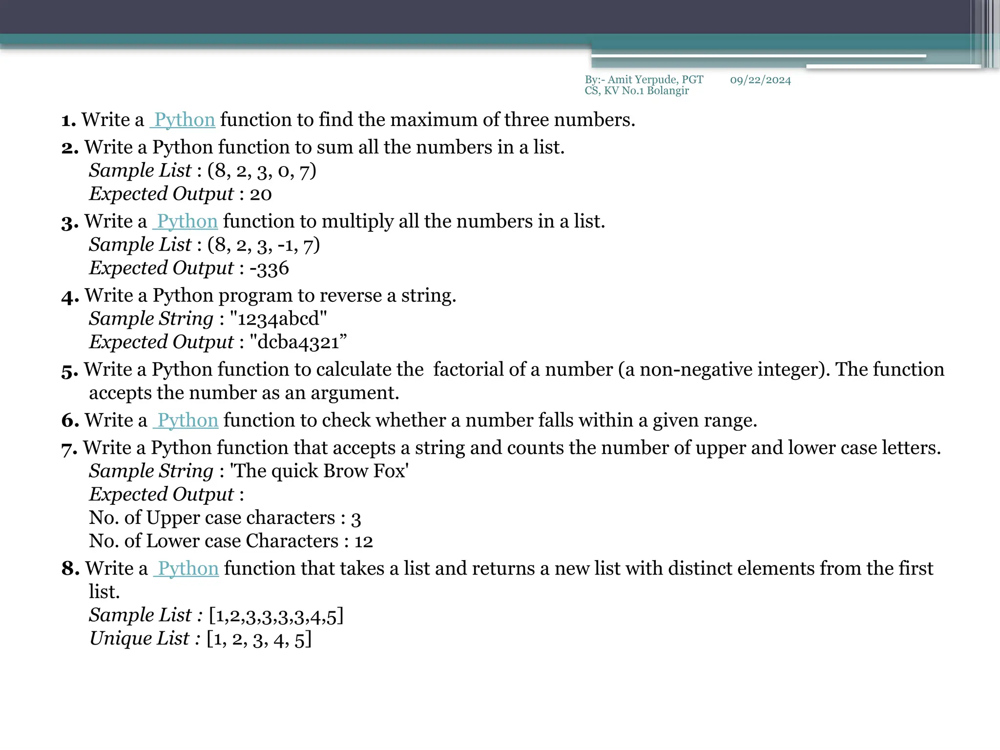 09/22/2024
By:- Amit Yerpude, PGT
CS, KV No.1 Bolangir
1. Write a Python function to find the maximum of three numbers.
2. Write a Python function to sum all the numbers in a list.
Sample List : (8, 2, 3, 0, 7)
Expected Output : 20
3. Write a Python function to multiply all the numbers in a list.
Sample List : (8, 2, 3, -1, 7)
Expected Output : -336
4. Write a Python program to reverse a string.
Sample String : "1234abcd"
Expected Output : "dcba4321”
5. Write a Python function to calculate the factorial of a number (a non-negative integer). The function
accepts the number as an argument.
6. Write a Python function to check whether a number falls within a given range.
7. Write a Python function that accepts a string and counts the number of upper and lower case letters.
Sample String : 'The quick Brow Fox'
Expected Output :
No. of Upper case characters : 3
No. of Lower case Characters : 12
8. Write a Python function that takes a list and returns a new list with distinct elements from the first
list.
Sample List : [1,2,3,3,3,3,4,5]
Unique List : [1, 2, 3, 4, 5]
 