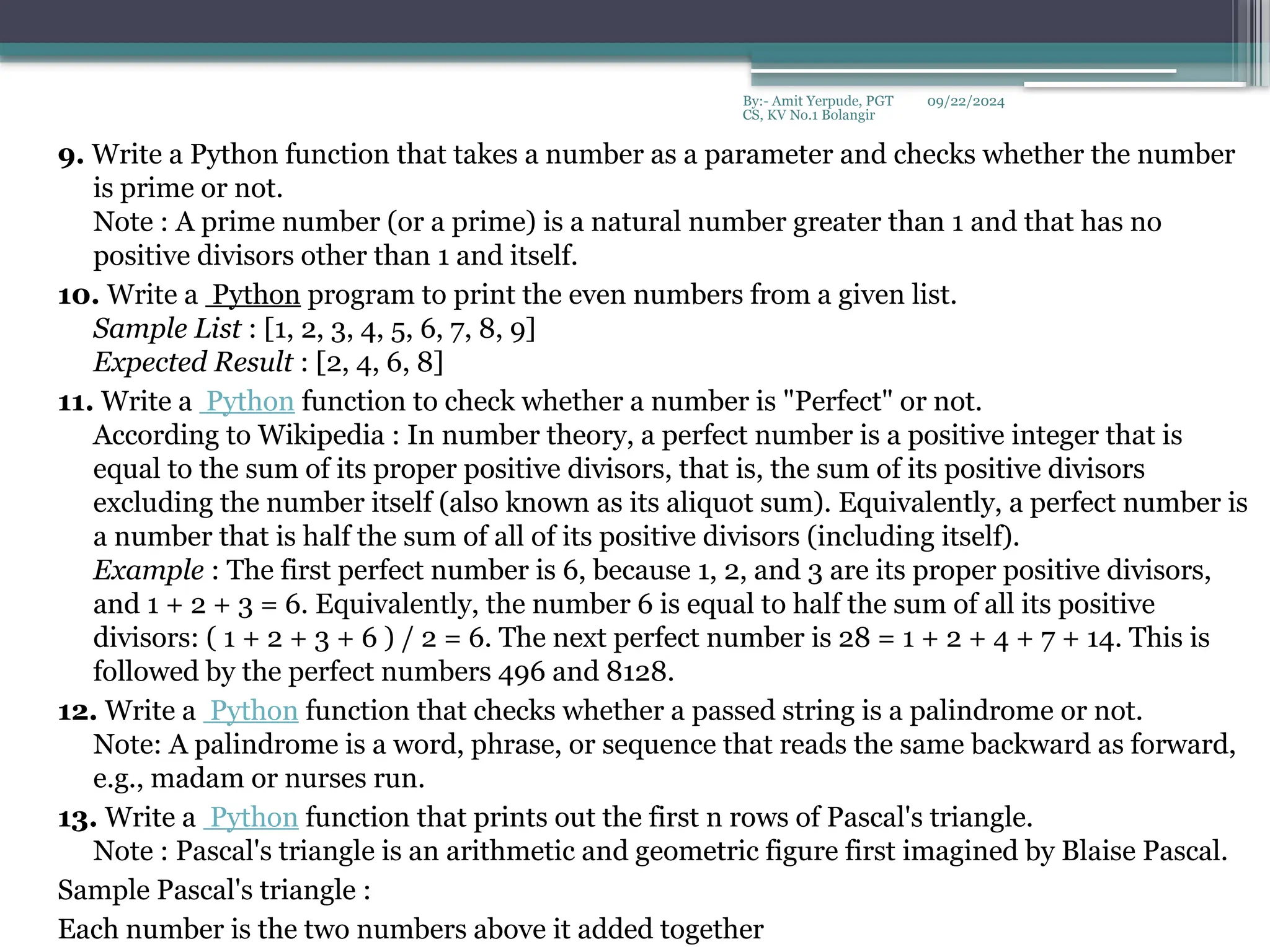 09/22/2024
By:- Amit Yerpude, PGT
CS, KV No.1 Bolangir
9. Write a Python function that takes a number as a parameter and checks whether the number
is prime or not.
Note : A prime number (or a prime) is a natural number greater than 1 and that has no
positive divisors other than 1 and itself.
10. Write a Python program to print the even numbers from a given list.
Sample List : [1, 2, 3, 4, 5, 6, 7, 8, 9]
Expected Result : [2, 4, 6, 8]
11. Write a Python function to check whether a number is "Perfect" or not.
According to Wikipedia : In number theory, a perfect number is a positive integer that is
equal to the sum of its proper positive divisors, that is, the sum of its positive divisors
excluding the number itself (also known as its aliquot sum). Equivalently, a perfect number is
a number that is half the sum of all of its positive divisors (including itself).
Example : The first perfect number is 6, because 1, 2, and 3 are its proper positive divisors,
and 1 + 2 + 3 = 6. Equivalently, the number 6 is equal to half the sum of all its positive
divisors: ( 1 + 2 + 3 + 6 ) / 2 = 6. The next perfect number is 28 = 1 + 2 + 4 + 7 + 14. This is
followed by the perfect numbers 496 and 8128.
12. Write a Python function that checks whether a passed string is a palindrome or not.
Note: A palindrome is a word, phrase, or sequence that reads the same backward as forward,
e.g., madam or nurses run.
13. Write a Python function that prints out the first n rows of Pascal's triangle.
Note : Pascal's triangle is an arithmetic and geometric figure first imagined by Blaise Pascal.
Sample Pascal's triangle :
Each number is the two numbers above it added together
 