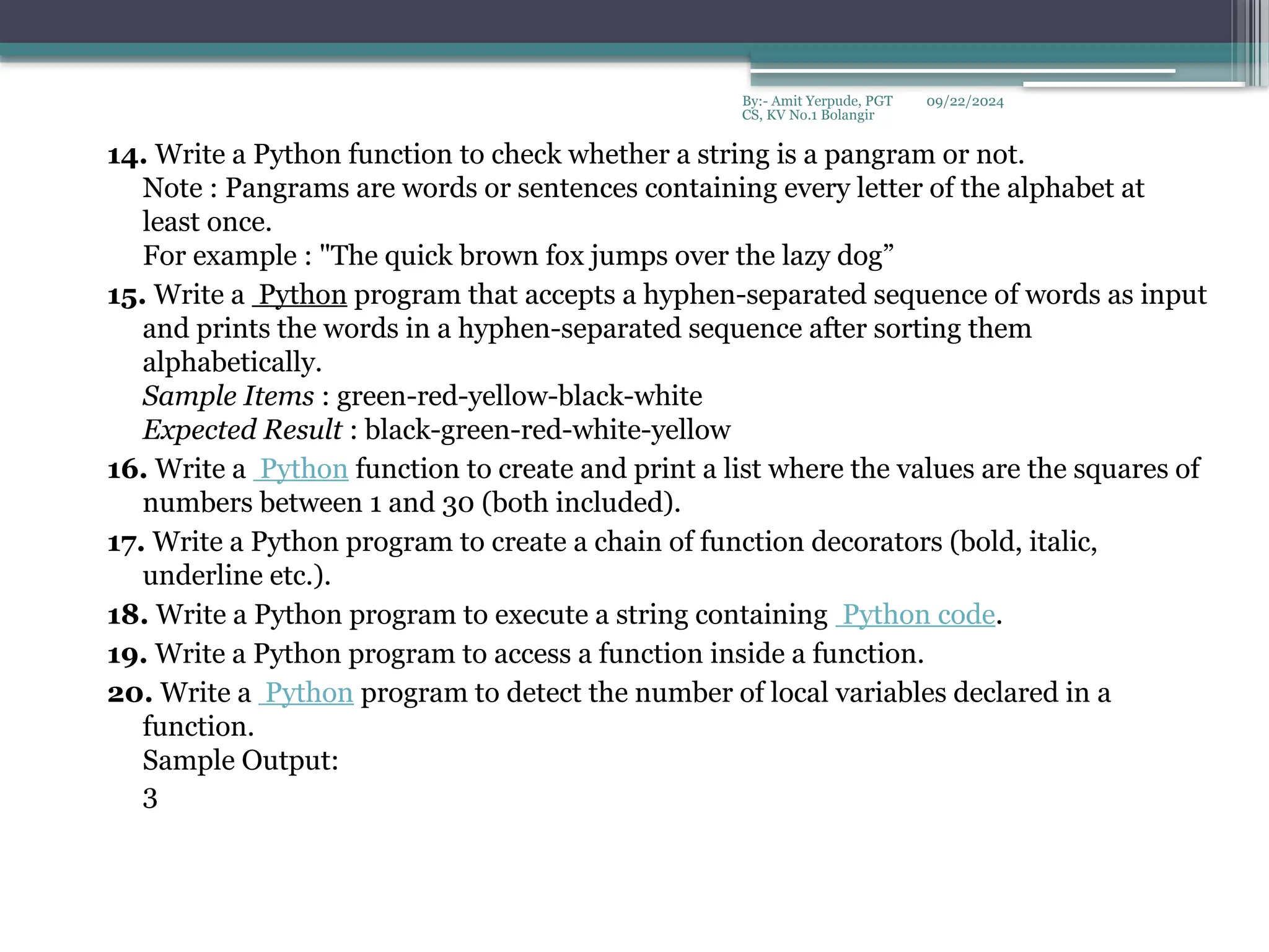 09/22/2024
By:- Amit Yerpude, PGT
CS, KV No.1 Bolangir
14. Write a Python function to check whether a string is a pangram or not.
Note : Pangrams are words or sentences containing every letter of the alphabet at
least once.
For example : "The quick brown fox jumps over the lazy dog”
15. Write a Python program that accepts a hyphen-separated sequence of words as input
and prints the words in a hyphen-separated sequence after sorting them
alphabetically.
Sample Items : green-red-yellow-black-white
Expected Result : black-green-red-white-yellow
16. Write a Python function to create and print a list where the values are the squares of
numbers between 1 and 30 (both included).
17. Write a Python program to create a chain of function decorators (bold, italic,
underline etc.).
18. Write a Python program to execute a string containing Python code.
19. Write a Python program to access a function inside a function.
20. Write a Python program to detect the number of local variables declared in a
function.
Sample Output:
3
 