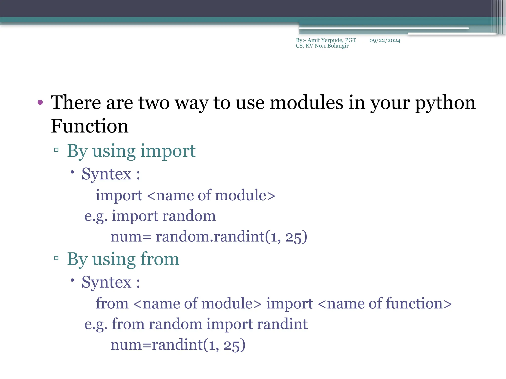 09/22/2024
By:- Amit Yerpude, PGT
CS, KV No.1 Bolangir
• There are two way to use modules in your python
Function
▫ By using import
 Syntex :
import <name of module>
e.g. import random
num= random.randint(1, 25)
▫ By using from
 Syntex :
from <name of module> import <name of function>
e.g. from random import randint
num=randint(1, 25)
 