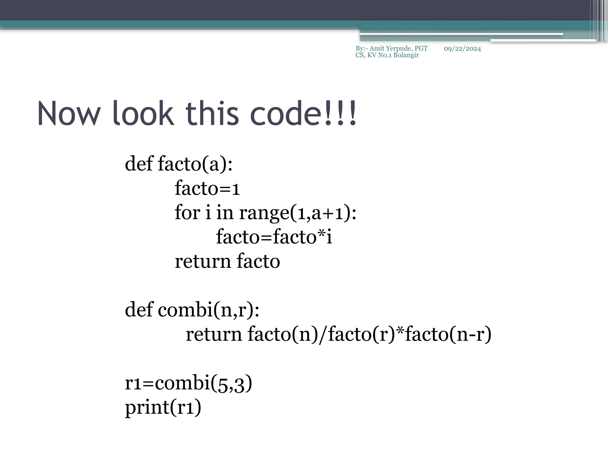 09/22/2024
By:- Amit Yerpude, PGT
CS, KV No.1 Bolangir
Now look this code!!!
def facto(a):
facto=1
for i in range(1,a+1):
facto=facto*i
return facto
def combi(n,r):
return facto(n)/facto(r)*facto(n-r)
r1=combi(5,3)
print(r1)
 