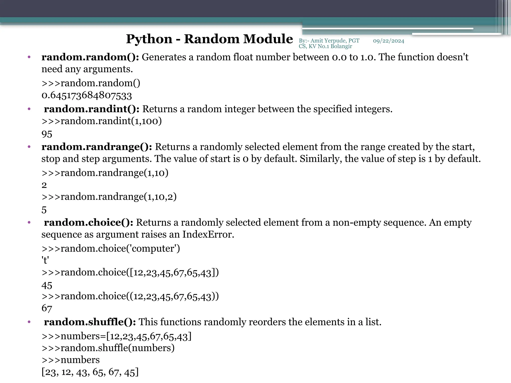 09/22/2024
By:- Amit Yerpude, PGT
CS, KV No.1 Bolangir
• random.random(): Generates a random float number between 0.0 to 1.0. The function doesn't
need any arguments.
>>>random.random()
0.645173684807533
• random.randint(): Returns a random integer between the specified integers.
>>>random.randint(1,100)
95
• random.randrange(): Returns a randomly selected element from the range created by the start,
stop and step arguments. The value of start is 0 by default. Similarly, the value of step is 1 by default.
>>>random.randrange(1,10)
2
>>>random.randrange(1,10,2)
5
• random.choice(): Returns a randomly selected element from a non-empty sequence. An empty
sequence as argument raises an IndexError.
>>>random.choice('computer')
't'
>>>random.choice([12,23,45,67,65,43])
45
>>>random.choice((12,23,45,67,65,43))
67
• random.shuffle(): This functions randomly reorders the elements in a list.
>>>numbers=[12,23,45,67,65,43]
>>>random.shuffle(numbers)
>>>numbers
[23, 12, 43, 65, 67, 45]
Python - Random Module
 