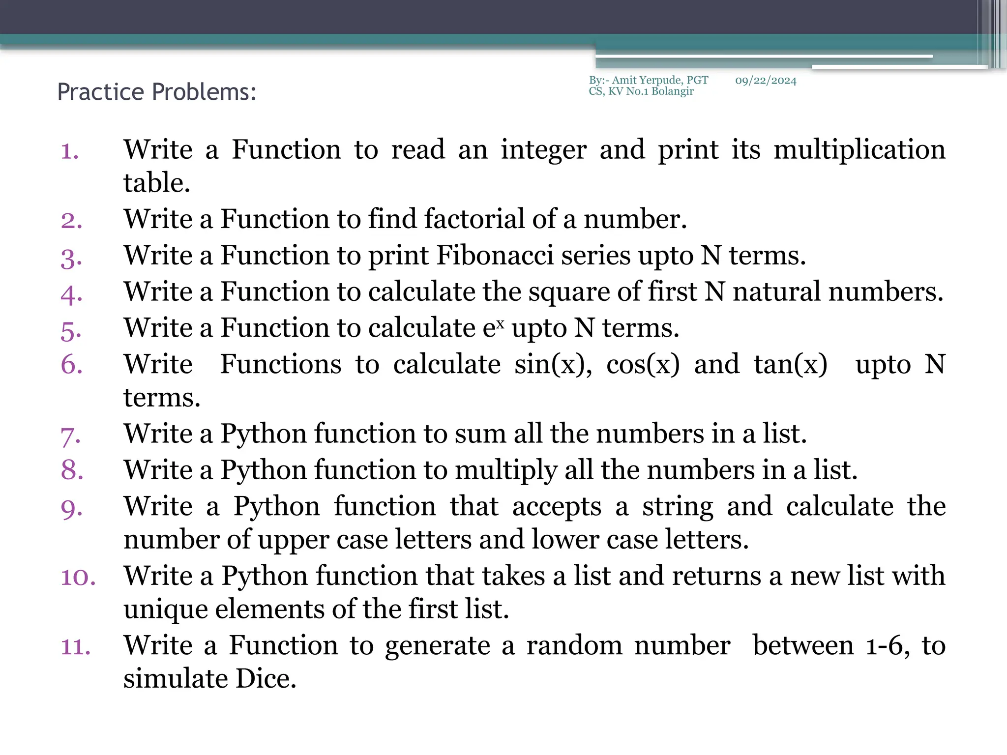 09/22/2024
By:- Amit Yerpude, PGT
CS, KV No.1 Bolangir
Practice Problems:
1. Write a Function to read an integer and print its multiplication
table.
2. Write a Function to find factorial of a number.
3. Write a Function to print Fibonacci series upto N terms.
4. Write a Function to calculate the square of first N natural numbers.
5. Write a Function to calculate ex
upto N terms.
6. Write Functions to calculate sin(x), cos(x) and tan(x) upto N
terms.
7. Write a Python function to sum all the numbers in a list.
8. Write a Python function to multiply all the numbers in a list.
9. Write a Python function that accepts a string and calculate the
number of upper case letters and lower case letters.
10. Write a Python function that takes a list and returns a new list with
unique elements of the first list.
11. Write a Function to generate a random number between 1-6, to
simulate Dice.
 