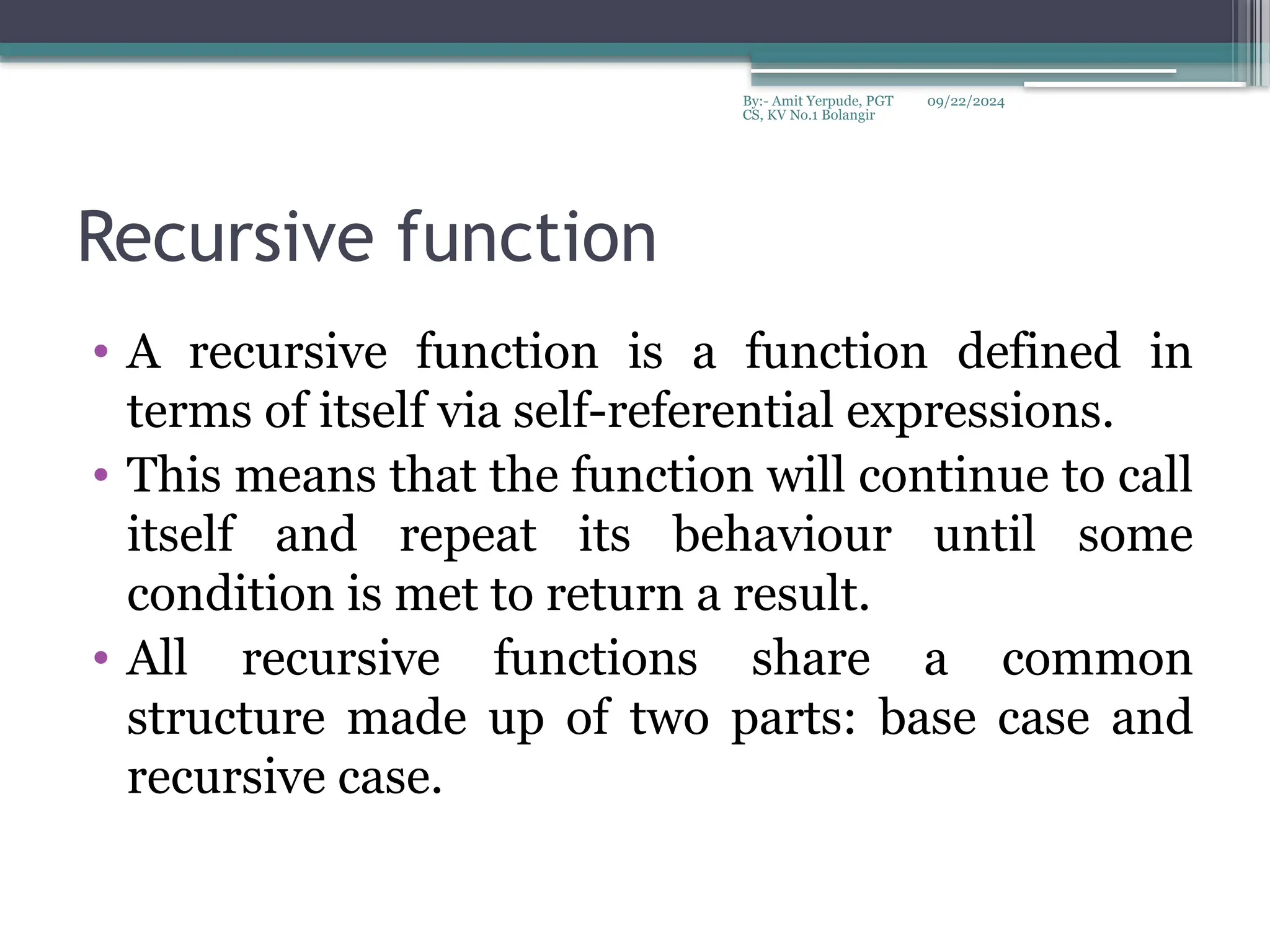 09/22/2024
By:- Amit Yerpude, PGT
CS, KV No.1 Bolangir
Recursive function
• A recursive function is a function defined in
terms of itself via self-referential expressions.
• This means that the function will continue to call
itself and repeat its behaviour until some
condition is met to return a result.
• All recursive functions share a common
structure made up of two parts: base case and
recursive case.
 