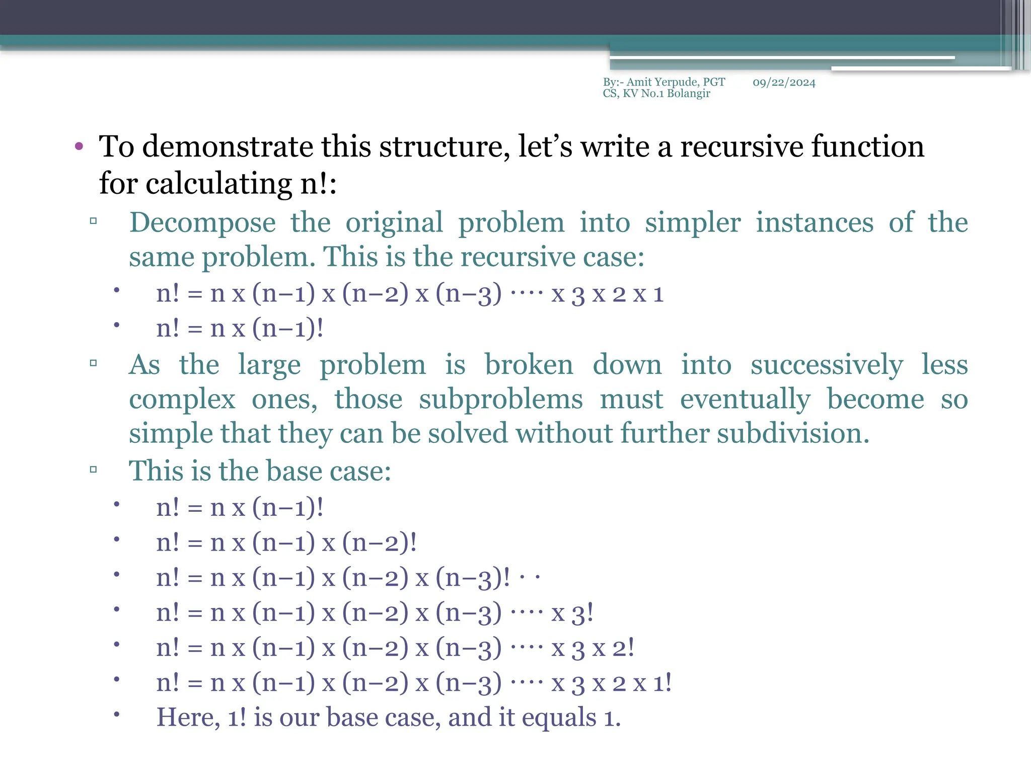 09/22/2024
By:- Amit Yerpude, PGT
CS, KV No.1 Bolangir
• To demonstrate this structure, let’s write a recursive function
for calculating n!:
▫ Decompose the original problem into simpler instances of the
same problem. This is the recursive case:
 n! = n x (n−1) x (n−2) x (n−3) x 3 x 2 x 1
⋅⋅⋅⋅
 n! = n x (n−1)!
▫ As the large problem is broken down into successively less
complex ones, those subproblems must eventually become so
simple that they can be solved without further subdivision.
▫ This is the base case:
 n! = n x (n−1)!
 n! = n x (n−1) x (n−2)!
 n! = n x (n−1) x (n−2) x (n−3)! ⋅ ⋅
 n! = n x (n−1) x (n−2) x (n−3) x 3!
⋅⋅⋅⋅
 n! = n x (n−1) x (n−2) x (n−3) x 3 x 2!
⋅⋅⋅⋅
 n! = n x (n−1) x (n−2) x (n−3) x 3 x 2 x 1!
⋅⋅⋅⋅
 Here, 1! is our base case, and it equals 1.
 