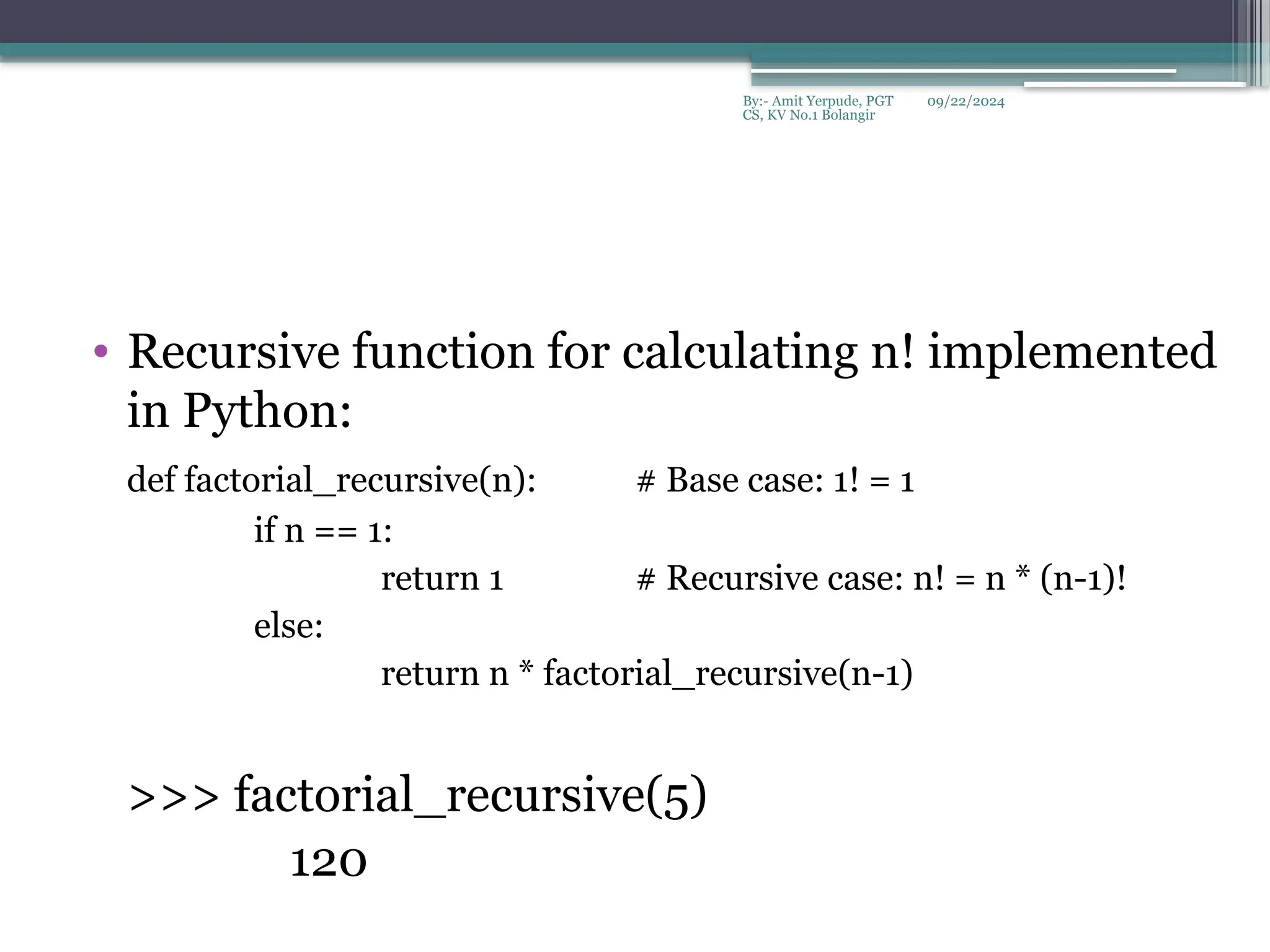 09/22/2024
By:- Amit Yerpude, PGT
CS, KV No.1 Bolangir
• Recursive function for calculating n! implemented
in Python:
def factorial_recursive(n): # Base case: 1! = 1
if n == 1:
return 1 # Recursive case: n! = n * (n-1)!
else:
return n * factorial_recursive(n-1)
>>> factorial_recursive(5)
120
 