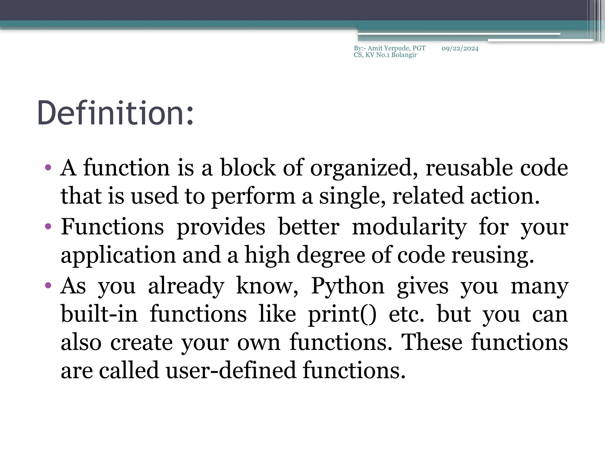 09/22/2024
By:- Amit Yerpude, PGT
CS, KV No.1 Bolangir
Definition:
• A function is a block of organized, reusable code
that is used to perform a single, related action.
• Functions provides better modularity for your
application and a high degree of code reusing.
• As you already know, Python gives you many
built-in functions like print() etc. but you can
also create your own functions. These functions
are called user-defined functions.
 