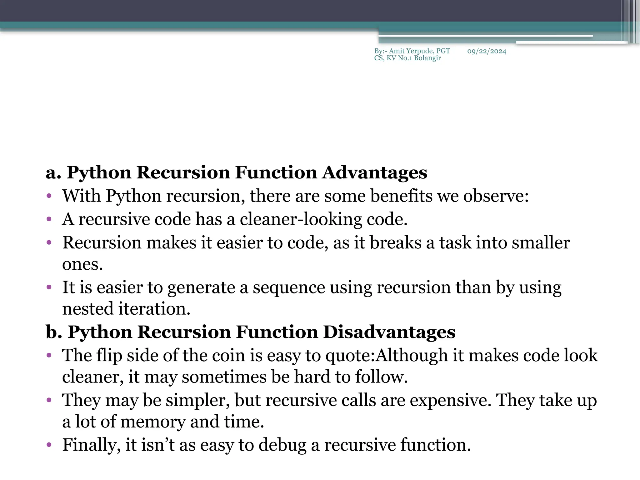 09/22/2024
By:- Amit Yerpude, PGT
CS, KV No.1 Bolangir
a. Python Recursion Function Advantages
• With Python recursion, there are some benefits we observe:
• A recursive code has a cleaner-looking code.
• Recursion makes it easier to code, as it breaks a task into smaller
ones.
• It is easier to generate a sequence using recursion than by using
nested iteration.
b. Python Recursion Function Disadvantages
• The flip side of the coin is easy to quote:Although it makes code look
cleaner, it may sometimes be hard to follow.
• They may be simpler, but recursive calls are expensive. They take up
a lot of memory and time.
• Finally, it isn’t as easy to debug a recursive function.
 