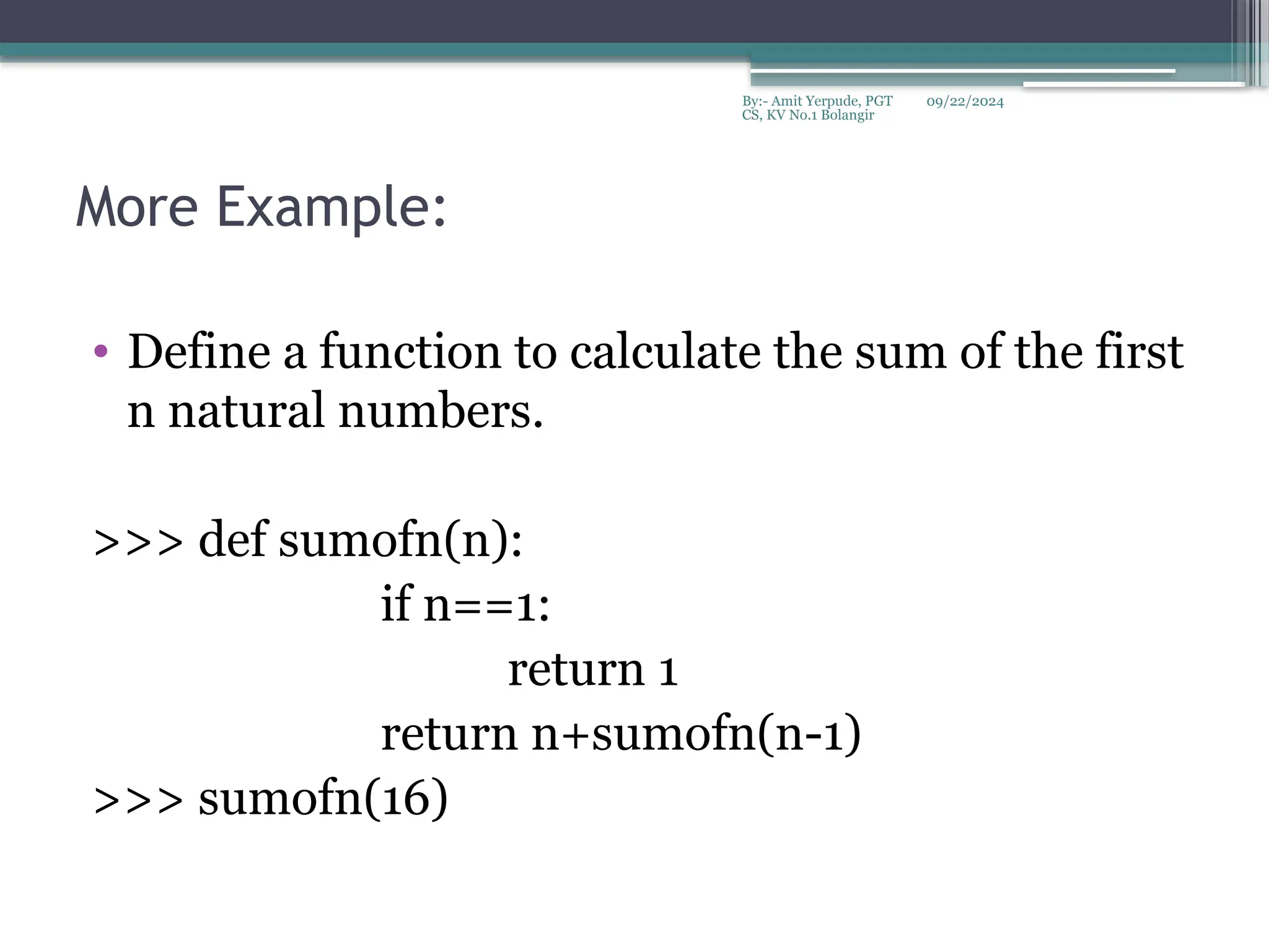 09/22/2024
By:- Amit Yerpude, PGT
CS, KV No.1 Bolangir
More Example:
• Define a function to calculate the sum of the first
n natural numbers.
>>> def sumofn(n):
if n==1:
return 1
return n+sumofn(n-1)
>>> sumofn(16)
 