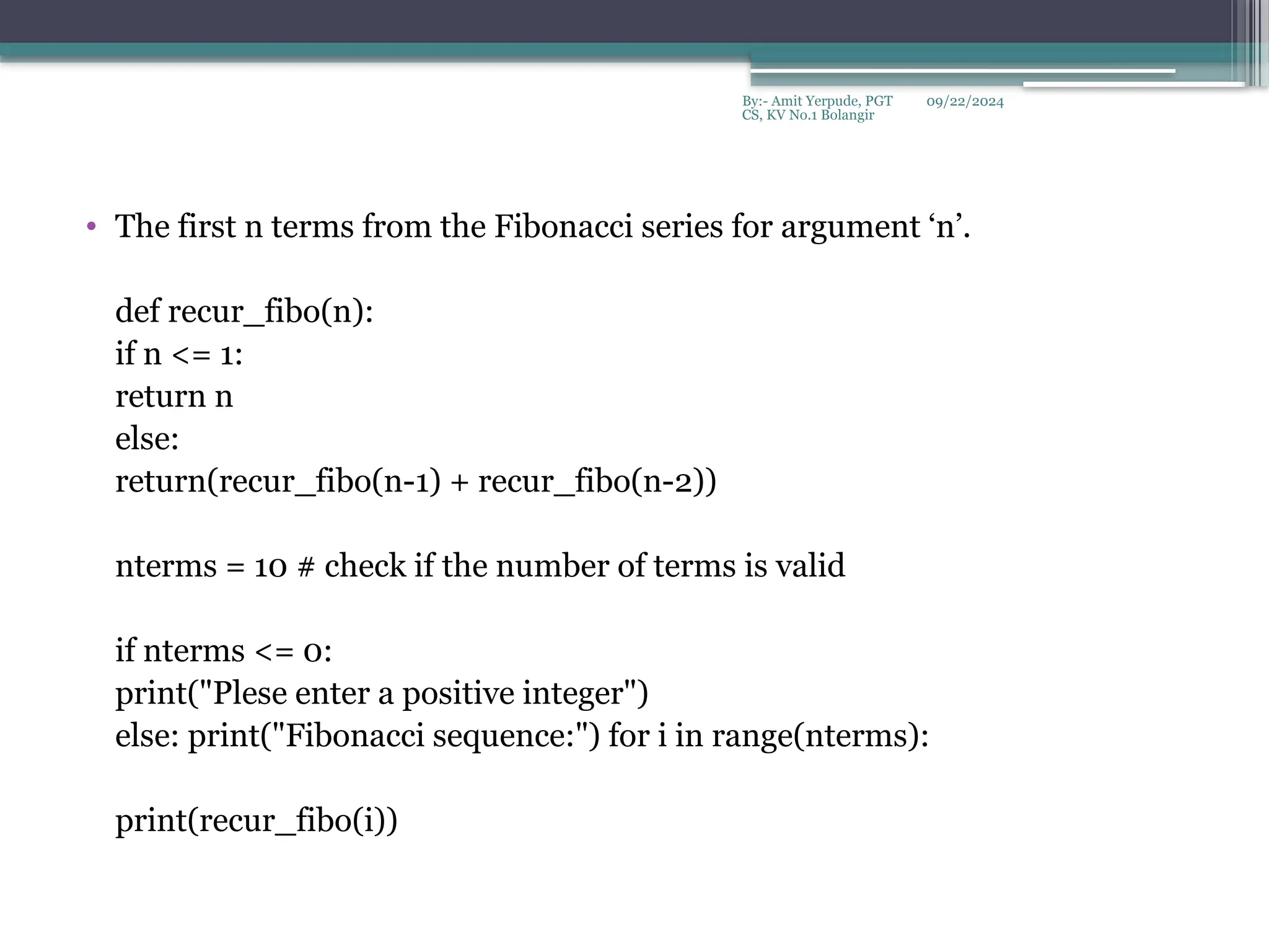 09/22/2024
By:- Amit Yerpude, PGT
CS, KV No.1 Bolangir
• The first n terms from the Fibonacci series for argument ‘n’.
def recur_fibo(n):
if n <= 1:
return n
else:
return(recur_fibo(n-1) + recur_fibo(n-2))
nterms = 10 # check if the number of terms is valid
if nterms <= 0:
print("Plese enter a positive integer")
else: print("Fibonacci sequence:") for i in range(nterms):
print(recur_fibo(i))
 
