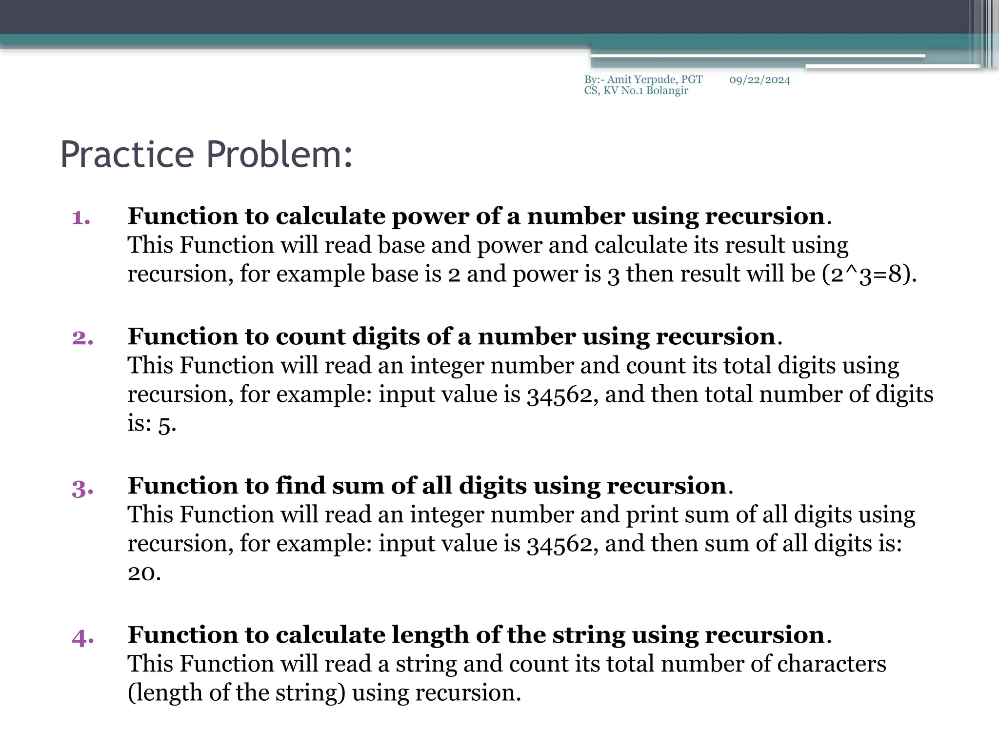 09/22/2024
By:- Amit Yerpude, PGT
CS, KV No.1 Bolangir
Practice Problem:
1. Function to calculate power of a number using recursion.
This Function will read base and power and calculate its result using
recursion, for example base is 2 and power is 3 then result will be (2^3=8).
2. Function to count digits of a number using recursion.
This Function will read an integer number and count its total digits using
recursion, for example: input value is 34562, and then total number of digits
is: 5.
3. Function to find sum of all digits using recursion.
This Function will read an integer number and print sum of all digits using
recursion, for example: input value is 34562, and then sum of all digits is:
20.
4. Function to calculate length of the string using recursion.
This Function will read a string and count its total number of characters
(length of the string) using recursion.
 